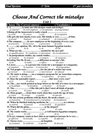 Final Revision

1st Term

2nd year Secondary

Unit 1
Choose The Correct answer :

( Vocabulary )

1- A ………….. is some one who designs roads and bridges.
a) reporter
b) civil engineer c) receptionist d) programmer
2.Doing all the housework is really a hard ……………………..
a) work
b) career
c) job
d) occupation
3.He gets the best marks every year. His family is very………….of him.
a) proud
b)afraid
c) ashamed
d) responsible
4.The company….….its new employees at the beginning of every year.
a) practises
b) exercises
c) processes
d) trains
5………...my opinion, Mr. Ali is the most famous Egyptian teacher.
a) For
b) In
c) At
d) On
6. What are the……………………. needed for the new job?
a) qualifications b) conditions c) operations d) circumstances
7. In postgraduate studies, my cousin studies………………………..
a) surgeon
b) surgical
c) surgery
d) surgeons
8.Getting The Ph. D can………..a difference to anyone’s life.
a) do
b) make
c) affect
d) cause
9.A news…………. is a person who works for a newspaper or a magazine.
a) engineer
b) reporter c) researcher
d) programmer
10. Ten people were………………..for the job of a waiter last week.
a) viewed
b) reviewed
c) interviewed d) refused
12. My uncle is doing……on a computer program for an Australian company.
a) search
b) research
c) experience
d) report
13. Does the journalist report……………….that story every year?
a) in
b) about
c) on
d) for
14. The….are words printed in large letters as the title of a story in a newspaper.
a) headlight
b) headline
c) headset
d) header
15. The…………………I like this job is that I meet all kinds of people.
a) reason
b) cause
c) effect
d) result
16. Most people……from their work when they reach the age of sixty.
a) retire
b) resign
c) qualify
d) operate
17.He has serious problems with his heart. He needs a heart …….
a) transition
b) transmission C) transplant
d) transfusion
18. When he finished studying medicine, he……………….. as a doctor.
a) retired
b) passed
c) succeeded
d) qualified
19. When did the plane……………….. at the airport?
a) reach
b) arrive
c) get
d) come
20. My cousin works…………………….a well-known Egyptian company.
a) on
b) with
c) for
d) at
21.Every company wants to have him as an employee because he is very….
a) efficient
b) friendly
c) capable
d) affected
22. Nurses wear……………………..in hospitals.
a) costumes
b) uniforms
c) aprons
d) dresses

Success Series

25

MR. A.S.A

 