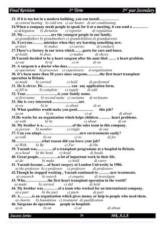 Final Revision

1st Term

2nd year Secondary

23. If it is too hot in a modern building, you can install…………….
a) central heating b) cold sets c) air heater d) air conditioning
24.When a company needs people to speak for it at a meeting, it can send a …………
a) delegation
b) dictation
c) reporter
d) regulation
25. My…………………..are the youngest people in our family.
a) grandfathers b) grandmothers c) grandchildren d) grandparents
26. Everyone………mistakes when they are learning something new.
a) does
b) makes
c) carries
d) conducts
27.There’s a factory in our town which…….parts for cars and buses.
a) holds
b) does
c) makes
d) shows
28.Yacoub decided to be a heart surgeon after his aunt died …… a heart problem.
a) out
b) of
c) in
d) on
29. A surgeon is a doctor who does……………………….
a) operations b) processes c) experiences d )organization
30. It’s been more than 20 years since surgeons……….the first heart transplant
operation in Britain.
a) made
b) carried
c) held
d) performed
31. He is clever. He………………….. can any application form.
a) fill in
b) complete
c) supply
d) add
32. Your……………………..is your family name.
a) first name
b) second name c) surname d) nickname
33. She is very interested………………….art.
a) on
b) in
c) about
d) at
34. What qualities would make you good………….
this job?
a) on
b) in
c) at
d) about
35.He works for an organization which helps children ……… heart problems.
a) with
b) by
c) about
d) on
36. My brother is a……………………of the sales team in this company.
a) person
b) member
c) single
d) one
37. Can you adapt………………………….new environments easily?
a) with
b) on
c) to
d) for
38…………………what reason did you leave your job?
a) With
b) By
c) For
d) On
39. Yacoub was.…………of a transplant programme at a hospital in Britain.
a) a head
b) the head
c) head
d) heads
40. Great people…………….a lot of important work in their life.
a) do
b) make
c) hold
d) carry
41. Yacoub became….of heart surgery at London University in 1986.
a) the professor b) a professor c) professor
d) professors
42.Though he stopped working , Yacoub continued to ………new treatments.
a) research
b) search
c) enquire
d) investigate
43. Who………………the first heart transplant operation in the world?
a) made
b) carried
c) did
d) held
44. My brother was…………of a team who worked for an international company.
a) a part
b) the part
c) parts
d) part
45. A……….is an organization which gives money or help to people who need them.
a) charity
b) foundation c) treatment d) qualification
46. Surgeons do operations people in hospitals
a) in
b) on
c) at
d) about

Success Series

26

MR. A.S.A

 