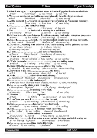 Final Revision

1st Term

2nd year Secondary

5.When I was eight, I…a programme about a famous Egyptian doctor on television.
a) saw
b)have seen
c) was seeing
d) was seen
6. We……..a meeting at work this morning when all the office lights went out.
a) had
b) had had
c) have had
d) were having
7. At the moment, I….research on a computer program for an Australian company.
a) do
b) am doing
c) have done
d) were doing
8.He………………. the first prize twice
a) wins
b) won
c) is winning d) has won
9. She………………….a book and is looking for a publisher.
a) is winning
b) wins
c) has won
d) was winning
10. My uncle……for a well-known Egyptian company that writes computer programs.
a) works
b) has worked c) was working d) worked
11. Since I………………the job, I’ve met important people from all over the world.
a) have started b) started
c) had started d) was starting
12. My sister….working with children. Now, she is training to be a primary teacher.
a) was always enjoying
b) is always enjoying
c) has always enjoyed
d) has always enjoyed
13. I only………………………… my new car last month.
a) bought
b) have bought c) was buying d) am buying
14. When he arrived, I…………….television.
a)watched b) was watching c) have watched d) was watched
15. While the teacher……………………., everyone was taking notes.
a) talked
b) is talking
c) has talked
d) was talking
16.Since 2006, they…………………….all over the world.
a) travelled
b) were travelling c) have travelled d) are travelling
17.I saw them while they……………………..the house.
a) left
b) were leaving c) have left
d) had left
18.Nada……………….. all her homework already.
a) has finished b) finished
c) is finishing
d) was finishing
19……………………….the decision yet?
a) Did you make b)Do you make c) Have you made d) were you making
20. I…………….. the piano when I was six.
a ) have played b) played
c) 'm playing d) had played
21. I…………………….swimming every week.
a) am going
b) have gone c) go
d) was going
22. Doctors ……………………ill people.
a) help
b) helped
c) have helped d) were helping
23. I can’t see you now. I ………………..for the test.
a) revise
b) was revising c) have revised d) am revising
24. She……………………. lunch every day last week.
a) cooked
b) was cooking c) cooks
d) is cooking
25. She……………………… a delicious lunch yesterday.
a) has cooked
b) was cooking
c) cooked d) had cooked
26. I……………….. the flute since I was seven.
a)was playing b) played
c) have played d) had played
27. One day, I………..the flute when a man ran into the stage and tried to stop me.
a) was playing b) played
c) have played d) had played
28. I…………………….. three books this week.
a)’ve read b) was reading
c)had read
d) was read

Success Series

28

MR. A.S.A

 