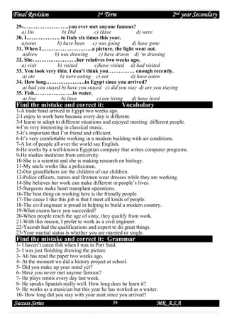Final Revision

1st Term

2nd year Secondary

29-……………………..you ever met anyone famous?
a) Do
b) Did
c) Have
d) were
30. I………………. to Italy six times this year.
a)went
b) have been
c) was going
d) have gone
31. When I………………………..a picture, the light went out.
a)drew
b) was drawing
c) have drawn d) ‘m drawing
32. She…………………….her relatives two weeks ago.
a) visit
b) visited
c)have visited d) had visited
33. You look very thin. I don’t think you…………… enough recently.
a) ate
b) were eating c) eat
d) have eaten
34. How long………………….in Egypt since you arrived?
a) had you stayed b) have you stayed c) did you stay d) are you staying
35. Fish………………….in water.
a) live
b) lives
c) are living
d) have lived

Find the mistake and correct it:

Vocabulary

1-A trade band arrived in Egypt two weeks ago.
2-I enjoy to work here because every day is different.
3-I learnt to adopt to different situations and enjoyed meeting different people.
4-I’m very interesting in classical music.
5-It’s important that I’m friend and efficient.
6-It’s very comfortable working in a modern building with air conditions.
7-A lot of people all over the world say English.
8-He works by a well-known Egyptian company that writes computer programs.
9-He studies medicine from university.
10-She is a scientist and she is making research on biology.
11-My uncle works like a policeman.
12-Our grandfathers are the children of our children.
13-Police officers, nurses and firemen wear dresses while they are working.
14-She believes her work can make different in people’s lives.
15-Surgeons make heart transplant operations.
16-The best thing on working here is the friendly people.
17-The cause I like this job is that I meet all kinds of people.
18-The civil engineer is proud in helping to build a modern country.
19-What exams have you succeeded?
20-When people reach the age of sixty, they qualify from work.
21-With this reason, I prefer to work as a civil engineer.
22-Yacoub had the qualifications and expert to do great things.
23-Your martial status is whether you are married or single.

Find the mistake and correct it: Grammar

1- I haven’t eaten fish when I was in Port Said.
2- I was just finishing drawing the picture.
3- Ali has read the paper two weeks ago.
4- At the moment we did a history project at school.
5- Did you make up your mind yet?
6- Have you never met anyone famous?
7- He plays tennis every day last week.
8- He speaks Spanish really well. How long does he learn it?
9- He works as a musician but this year he has worked as a waiter.
10- How long did you stay with your aunt since you arrived?

Success Series

29

MR. A.S.A

 