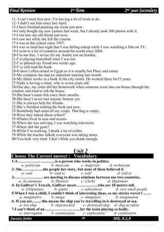 Final Revision

1st Term

2nd year Secondary

11- I can’t meet him now. I’m having a lot of work to do.
12- I didn’t see him since last April.
13-I have finished painting my room just now.
14-I only bought my new camera last week, but I already took 300 photos with it.
15-I run into my old friend just now.
16-I saw her while she left the cinema.
17-I was at this school since 1997.
18-I was so tired last night that I was falling asleep while I was watching a film on TV.
19-I went to a lot of countries around the world since 2004.
20-I’m not free. 1 revise for my Arabic test on Sunday.
21-I’m playing basketball since I was ten.
22-I’ve phoned my friend two weeks ago.
23-I’ve still read the book.
24-It hasn’t often rained in Egypt as it is usually hot Place and sunny.
25-My company has had an important meeting last month.
26-My father works in a bank in the city centre. He worked there for15 years.
27-Nada is having a sister, who is seven years old.
28-One day, my sister did her homework when someone went into our house through the
window and tried to rob the house.
29-She hasn’t eaten fish since three months.
30-She hasn’t never met anyone famous yet.
31-She is always help her friends.
32-She’s finished reading the book just now.
33-Somebody had eaten all my crisps. That bag is empty.
34-Were they talked about school?
35-Whales lived in seas and oceans.
36-When she was arriving, I was watching television.
37-Where did she gone?
38-While I’m working, I drank a lot of coffee.
39-While the teacher talked, everyone was taking notes.
40-You look very tired. I don’t think you drank enough.

Unit 2
Choose The Correct answer : Vocabulary
1-A ………………………..is a person who works in politics.
a- politician
b- musician
c- magician
d- technician
2- She……………..the people her story, but none of them believed it.
a- said
b- said to
c- told
d- told to
3-…………………. are meeting to discuss relations between our two countries.
a- Accountants
b- Dentists
c- Clerks
d- Diplomats
4- In Gulliver’s Travels, Gulliver meets……………..who are 18 meters tall.
a- Lilliputians
b- giants
c- adventures
d- very small people
5-When I was a child, I couldn't think of interesting ideas, so my stories weren't ……
a- imaginative
b- image
c- imaginary
d- imagination
6- If you are…...., this means the ship you’re travelling in is destroyed at sea.
a- lost ship
b- shipwrecked
c- destroyed ship d- ship accident
7-I can't think of an ………………………for the team playing so badly.
a- interruption
b- examination
c- exploration
d- explanation

Success Series

30

MR. A.S.A

 