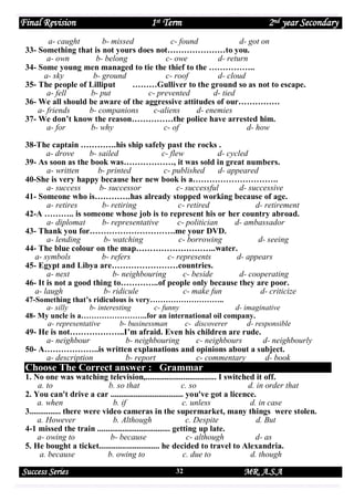 Final Revision

1st Term

2nd year Secondary

a- caught
b- missed
c- found
d- got on
33- Something that is not yours does not…………………to you.
a- own
b- belong
c- owe
d- return
34- Some young men managed to tie the thief to the ……………..
a- sky
b- ground
c- roof
d- cloud
35- The people of Lilliput
………Gulliver to the ground so as not to escape.
a- fell
b- put
c- prevented
d- tied
36- We all should be aware of the aggressive attitudes of our……………
a- friends
b- companions
c-aliens
d- enemies
37- We don’t know the reason……………the police have arrested him.
a- for
b- why
c- of
d- how
38-The captain ………….his ship safely past the rocks .
a- drove
b- sailed
c- flew
d- cycled
39- As soon as the book was………………, it was sold in great numbers.
a- written
b- printed
c- published
d- appeared
40-She is very happy because her new book is a………………………….
a- success
b- successor
c- successful
d- successive
41- Someone who is………….has already stopped working because of age.
a- retires
b- retiring
c- retired
d- retirement
42-A ……….. is someone whose job is to represent his or her country abroad.
a- diplomat
b- representative
c- politician
d- ambassador
43- Thank you for………………………….me your DVD.
a- lending
b- watching
c- borrowing
d- seeing
44- The blue colour on the map………………………..water.
a- symbols
b- refers
c- represents
d- appears
45- Egypt and Libya are……………………countries.
a- next
b- neighbouring
c- beside
d- cooperating
46- It is not a good thing to…………..of people only because they are poor.
a- laugh
b- ridicule
c- make fun
d- criticize
47-Something that’s ridiculous is very………………………..
a- silly
b- interesting
c- funny
d- imaginative
48- My uncle is a……………………..for an international oil company.
a- representative
b- businessman
c- discoverer
d- responsible

49- He is not………………..I’m afraid. Even his children are rude.
a- neighbour
b- neighbouring
c- neighbours
d- neighbourly
50- A………………..is written explanations and opinions about a subject.
a- description
b- report
c- commentary
d- book

Choose The Correct answer : Grammar
1. No one was watching television,.................................. I switched it off.
a. to
b. so that
c. so
d. in order that
2. You can't drive a car ................................... you've got a licence.
a. when
b. if
c. unless
d. in case
3............... there were video cameras in the supermarket, many things were stolen.
a. However
b. Although
c. Despite
d. But
4-1 missed the train ................................... getting up late.
a- owing to
b- because
c- although
d- as
5. He bought a ticket............................. he decided to travel to Alexandria.
a. because
b. owing to
c. due to
d. though

Success Series

32

MR. A.S.A

 