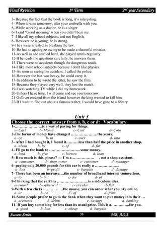Final Revision

1st Term

2nd year Secondary

3- Because the fact that the book is long, it’s interesting.
4- When it rains tomorrow, take your umbrella with you.
5- While working as a doctor, he is a singer.
6- I said “Good morning’ when you didn’t hear me.
7- I like all my school subjects, and not English.
8- However he is young, he is strong.
9-They were arrested as breaking the law.
10-He had to apologize owing to he made a shameful mistake.
11-As well as she studied hard, she played tennis regularly.
12-If he reads the questions carefully, he answers them.
13-There were no accidents though the dangerous roads.
14-I like most school subjects because I don't like physics.
15-As soon as seeing the accident, I called the police.
16-However the box was heavy, he could carry it.
17-In addition to he wrote the letter, he saw the film.
18-Because they played very well, they lost the match.
19-I was watching TV while I did my homework.
20-Unless I have time, I will come and see you tomorrow.
21-Gulliver escaped from the island however the king wanted to kill him.
22-If I want to find out about a famous writer, I would have gone to a library.

Unit 3
Choose the correct answer from a, b, c or d: Vocabulary

1-………………….is a way of paying for things.
a- Cash
b- Money
c- Cart
d- Coin
2-The forms of money have changed …………………the years.
a- on
b- in
c- over
d- into
3- After I had bought it, I found it……….less than half the price in another shop.
a- about
b- by
c- of
d- for
4- I'll go to the bank to …………………….some money.
a- lend
b- give
c- borrow
d- loan
5- How much is this, please? — I’m a……………… , not a shop assistant.
a- consumer
b- shop owner
c- customer
d- manager
6- paying only 20.000 pounds for this car is really a ………………..
a- loss
b- profit
c- bargain
d- damage
7- There has been an increase….the number of broadband internet connections.
a- to
b- in
c- for
d- of
8-Thinking that the earth is …………………….is a ridiculous idea.
a- round
b- spherical
c- circular
d- flat
9-With a few clicks …………….the mouse, you can order what you like online.
a- at
b- on
C- of
d- from
10-Some people prefer to go to the bank when they want to put money into their …
a- accounts
b- debits
c- savings
d- banking
11- If you buy something for less than its usual price. This is a……….…..for you.
a- good
b- loss
c- cheap
d- bargain

Success Series

35

MR. A.S.A

 