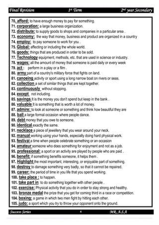 Final Revision

1st Term

2nd year Secondary

70. afford: to have enough money to pay for something.
71. corporation: a large business organization.
72. distribute: to supply goods to shops and companies in a particular area .
73. economy: the way that money, business and product are organized in a country
74. employ: to pay someone to work for you .
75. Global: affecting or including the whole world.
76. goods: things that are produced in order to be sold.
77. Technology equipment, methods, etc. that are used in science or industry.
78. wages: all the amount of money that someone is paid daily or every week
79. act : perform in a play or a film .
80. army part of a country's military force that fights on land.
81. canoeing activity or sport using a long narrow boat on rivers or seas.
82. collection a set of similar things that are kept together.
83. continuously without stopping.
84. except not including.
85. savings It is the money you don't spend but keep in the bank .
86. valuable It is something that is worth a lot of money.
87. admire: to look at someone or something and think how beautiful they are
88. ball a large formal occasion where people dance.
89. debt money that you owe to someone.
90. identical exactly the same.
91. necklace a piece of jewellery that you wear around your neck.
92. manual working using your hands, especially doing hard physical work.
93. festival a time when people celebrate something or an occasion
94. amateur someone who does something for enjoyment and not as a job.
95. professional: a sport or an activity are played by people who are paid .
96. benefit: if something benefits someone, it helps them .
97. Highlight the most important, interesting, or enjoyable part of something.
98. destroy to damage something very badly, so that it cannot be repaired.
99. career: the period of time in you life that you spend working.
100. take place : to happen.
101. take part in: to do something together with other people .
102. exercise: Physical activity that you do in order to stay strong and healthy.
103. bronze medal the prize that you get for coming third in a race or competition.
104. boxing: a game in which two men fight by hitting each other.
105. judo: a sport which you try to throw your opponent onto the ground.

Success Series

4

MR. A.S.A

 