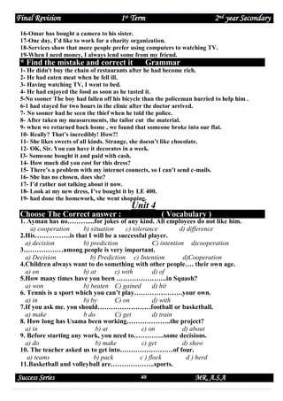 Final Revision

1st Term

2nd year Secondary

16-Omar has bought a camera to his sister.
17-One day, I’d like to work for a charity organization.
18-Services show that more people prefer using computers to watching TV.
19-When I need money, I always lend some from my friend.

* Find the mistake and correct it

Grammar

1- He didn't buy the chain of restaurants after he had become rich.
2- He had eaten meat when he fell ill.
3- Having watching TV, I went to bed.
4- He had enjoyed the food as soon as he tasted it.
5-No sooner The boy had fallen off his bicycle than the policeman hurried to help him .
6-1 had stayed for two hours in the clinic after the doctor arrived.
7- No sooner had he seen the thief when he told the police.
8- After taken my measurements, the tailor cut the material.
9- when we returned back home , we found that someone broke into our flat.
10- Really? That’s incredibly! How?!
11- She likes sweets of all kinds. Strange, she doesn’t like chocolate.
12- OK, Sir. You can have it decorates in a week.
I3- Someone bought it and paid with cash.
14- How much did you cost for this dress?
15- There’s a problem with my internet connects, so I can’t send c-mails.
16- She has no chosen, does she?
17- I’d rather not talking about it now.
18- Look at my new dress, I’ve bought it by LE 400.
19- had done the homework, she went shopping.

Unit 4
Choose The Correct answer :

( Vocabulary )

1. Ayman has no………....for jokes of any kind. All employees do not like him.
a) cooperation
b) situation
c) tolerance
d) difference
2.His…………….is that I will be a successful player.
a) decision
b) prediction
C) intention d)cooperation
3………………among people is very important.
a) Decision
b) Prediction c) Intention
d)Cooperation
4.Children always want to do something with other people…. their own age.
a) on
b) at
c) with
d) of
5.How many times have you been …………………..in Squash?
a) won
b) beaten C) gained
d) hit
6. Tennis is a sport which you can’t play………………….your own.
a) in
b) by
C) on
d) with
7.If you ask me. you should……………………football or basketball.
a) make
b do
C) get
d) train
8. How long has Usama been working………………..the project?
a) in
b) at
c) on
d) about
9. Before starting any work, you need to…………..some decisions.
a) do
b) make
c) get
d) show
10. The teacher asked us to get into……………………of four.
a) teams
b) pack
c ) flock
d ) herd
11.Basketball and volleyball are………………..sports.

Success Series

40

MR. A.S.A

 