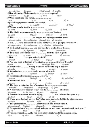 Final Revision

1st Term

2nd year Secondary

a) collective
b) team
c) individual d) double
12.How often does Mohammed…………………..sports?
a) make
b) go
c) have
d) do
13.What sports are you clever……………………
a)in
b) on
c) at
d) to
14.practicing sports can make you always…………………
a) fit
b) suitable
c) proper
d) fitted
15.Wolves usually hunt in a …………….
a) team
b) pack
c) flock
d) herd
16. The ill old man was saved by a……………….of doctors.
a) team
b) pack
c) flock
d) herd
17. The……………………….of oxygen and hydrogen makes water.
a)cooperation
b) combination c) prediction d) intention
18. His………is to pass all of his exams next year. He is going to study hard.
a) cooperation
b) combination c) prediction d) intention
19. Getting full marks ……..…on how you have studied your lessons.
a)turns
b) depends
c) gets
d) switches
20. They need some other clues to………..…that the thief is guilty.
a)suggest
b) prove
c) improve
d) approve
21.How……………..are you at basketball?
a) well
b) better
c) good
d)best
22. Are you good at football or you just………………with your friends?
a)mix
b) acid
c) mingle ‫يختلط‬
d) blend
23. What could…………wrong if a nurse refused to help a doctor?
a) make
b)go
c) have
d )come
24. You should………………..tolerance to all people.
a) do
b)make
c) appear
d) show
25. Running and squash are………… sports.
a) team
b) single
c) only
d ) individual
26. What can I do to………………..fit?
a) save
b) keep
c) retain
d) protect
27. The boys are starting lots of sports at the………………centre.
a) sports
b) sportive
c) sporting
d) sport
28. A football player mustn’t forget that he is………….. of a team.
a) a part
b) the part
c) part
d) parts
29. Parents always care about bringing…………….their children in a good way.
a) down
b) up
c) out
d) off
30. If you are a football player, don’t play alone and…the ball to the other players.
a)catch
b)throw
c)hit
d) pass
31. The problem is so……………that we can’t find a solution to it.
a) compound
b) giant
c) complex
d) enormous
32. Can you think of ways……which animals such as lions cooperate with each other?
a) on
b) in
c) at
d) by
33.The experiment……....the two birds shows that even birds can cooperate.
a) a
b) with
c) about
d) in

Success Series

41

MR. A.S.A

 
