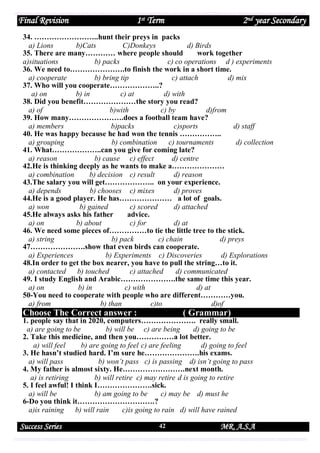 Final Revision

1st Term

2nd year Secondary

34. ……………………..hunt their preys in packs
a) Lions
b)Cats
C)Donkeys
d) Birds
35. There are many………… where people should
work together
a)situations
b) packs
c) co operations d ) experiments
36. We need to………………….to finish the work in a short time.
a) cooperate
b) bring tip
c) attach
d) mix
37. Who will you cooperate………………..?
a) on
b) in
c) at
d) with
38. Did you benefit…………………the story you read?
a) of
b)with
c) by
d)from
39. How many………………….does a football team have?
a) members
b)packs
c)sports
d) staff
40. He was happy because he had won the tennis ……………..
a) grouping
b) combination
c) tournaments
d) collection
41. What………………..can you give for coming late?
a) reason
b) cause c) effect
d) centre
42.He is thinking deeply as he wants to make a…………………
a) combination
b) decision c) result
d) reason
43.The salary you will get……………….. on your experience.
a) depends
b) chooses c) mixes
d) proves
44.He is a good player. He has………………… a lot of goals.
a) won
b) gained
c) scored
d) attached
45.He always asks his father
advice.
a) on
b) about
c) for
d) at
46. We need some pieces of……………to tie the little tree to the stick.
a) string
b) pack
c) chain
d) preys
47………………….show that even birds can cooperate.
a) Experiences
b) Experiments c) Discoveries
d) Explorations
48.In order to get the box nearer, you have to pull the string…to it.
a) contacted
b) touched
c) attached
d) communicated
49. I study English and Arabic………………….the same time this year.
a) on
b) in
c) with
d) at
50-You need to cooperate with people who are different…………you.
a) from
b) than
c)to
d)of

Choose The Correct answer :

( Grammar)

1. people say that in 2020, computers…………………. really small.
a) are going to be
b) will be c) are being
d) going to be
2. Take this medicine, and then you……………a lot better.
a) will feel
b) are going to feel c) are feeling
d) going to feel
3. He hasn’t studied hard. I’m sure he………………….his exams.
a) will pass
b) won’t pass c) is passing d) isn’t going to pass
4. My father is almost sixty. He…………………….next month.
a) is retiring
b) will retire c) may retire d is going to retire
5. I feel awful! I think I………………….sick.
a) will be
b) am going to be
c) may be d) must he
6-Do you think it………………………….?
a)is raining
b) will rain
c)is going to rain d) will have rained

Success Series

42

MR. A.S.A

 