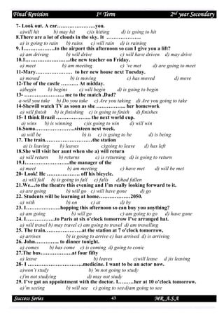 Final Revision

1st Term

2nd year Secondary

7- Look out. A car………………….you.
a)will hit
b) may hit
c)is hitting
d) is going to hit
8.There are a lot of clouds in the sky. It ………………..
a) is going to rain
b) rains
c) will rain d) is raining
9. I………………to the airport this afternoon so can I give you a lift?
a) am driving
b) will drive
c) will have driven d) may drive
10.1……………………..the new teacher on Friday.
a) meet
b) am meeting
c) ‘ve met
d) are going to meet
11-Mary………………… to her new house next Tuesday.
a) moved
b) is moving
c) has moved
d) move
12-The of the castle ………. At midday.
a)begin
b) begins
c) will begin
d) is going to begin
13- ………………….. me to the match ,Dad?
a-will you take b) Do you take c) Are you taking d) Are you going to take
14-Shewill watch TV as soon as she …………….. her homework
a) will finish
b) is finishing c) is going to finish d) finishes
15- I think Brazil ……………….. the next world cup.
a) wins
b) is winning
c)is going to win
d) will win
16.Sama…………………..sixteen next week.
a) will be
b) is c) is going to be
d) is being
17. The train………………………the station
a) is leaving
b) leaves
c)going to leave
d) has left
18.She will visit her aunt when she a) will return
a) will return
b) returns
c) is returning d) is going to return
19.I……………………..the manager of the
a) meet
b) am meeting
c) have met
d) will be met
20- Look! He ………………. off his bicycle.
a) will fall b) is going to fall c) falls
d)had fallen
21.We…to the theatre this evening and I’m really looking forward to it.
a) are going
b) will go c) will have gone
d) go
22. Students will be learning at home………………2050.
a) with
b) on
c) at
d) by
23. I………………..hopping this afternoon so can buy you anything?
a) am going
b) will go
c) am going to go d) have gone
24. I……………..to Paris at six o’clock tomorrow I’ve arranged hat.
a) will travel b) may travel c) am going to travel d) am travelling
25. The train…………………at the station at 7 o’clock tomorrow,
a) arrives
b) is going to arrive c) has arrived d) is arriving
26. John………….. to dinner tonight.
a) comes
b) has come c) is coming d) going to conic
27.The bus………………at four fifty
a) leave
b) leaves
c)will lease d )is leaving
28- I …………………………..medicine. I want to be an actor now.
a)won’t study
b) 'm not going to study
c)'m not studying
d) may not study
29. I’ve got an appointment with the doctor. I………her at 10 o’clock tomorrow.
a)’m seeing
b) will see c) going to see d)am going to see

Success Series

43

MR. A.S.A

 
