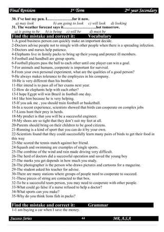Final Revision

1st Term

2nd year Secondary

30. I’ve lost my pen. I………………..for it now.
a) may look
b) am going to look c) will look d) looking
31. The weather forecast says it……………………..hot tomorrow.
a) is going to be
b) is being c) will be
d) must be

Find the mistake and correct it:

Vocabulary

1-A good business person can quickly make an important decide.
2-Doctors advise people not to mingle with other people when there is a spreading infection.
3-Doctors and nurses help patience.
4-Elephants live in family packs to bring up their young and protect ill members.
5-Football and handball are group sports.
6-Football players pass the ball to each other until one player can win a goal.
7-For animals and humans, cooperate is important for survival.
8-From your own personal experiment, what are the qualities of a good person?
9-He always makes tolerance to the employees in his company.
10-He is very different than his brother.
11-Her intend is to pass all of her exams next year.
12-How do elephants help with each other?
13-I hope Egypt will win Brazil in football one day.
14-I like him because he is very helping.
15-If you ask me , you should train football or basketball.
16-In a recent experience, scientists showed that birds can cooperate on complex jobs
17-Lions hunt their prey in herds.
18-My predict is that you will be a successful engineer.
19-My shoes are so tight that they don’t suit my feet at all.
20-Parents should bring on their children to be good citizens.
21-Running is a kind of sport that you can do it by your own.
22-Scientists found that they could successfully learn many pairs of birds to get their food in
this way
23-She scored the tennis match against her friend.
24-Squash and swimming are examples of single sports.
25-The combine of the wind and rain made driving very difficult.
26-The herd of doctors did a successful operation and saved the young boy
27-The marks you get depends in how much you study.
28-The photographer is the person who draws pictures and cartoons for a magazine.
29-The student asked his teacher for advise.
30-There are many stations where groups of people need to cooperate to succeed.
31-These pieces of string are contacted to that box.
32-To be a successful team person, you may need to cooperate with other people.
33-What could go false if a nurse refused to help a doctor?
34-What sports can you make?
35-Why do you think lions fish in packs?

Find the mistake and correct it:

Grammar

1-1 am buying a car when I save the money.

Success Series

44

MR. A.S.A

 