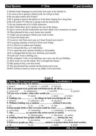 Final Revision

1st Term

2nd year Secondary

2-Ahmed study languages at university next year as he intends to.
3-As soon as he is going to finish work, he will go to bed.
4-Do you play tennis next Friday?
5-He is going to answer the phone as it has been ringing for a long time.
6-He will watch TV after he is going to do his homework.
7-I do my homework at 8 o’clock tomorrow.
8-I don’t think there aren’t going to be cars in the future.
9-I don’t want to do this homework now but I think I do it tomorrow in stead.
10-They planned to buy a new house next month.
11-I hope you are going to finish your work in time.
12-I leave for home now.
13-I want to visit Paris next year so I learn French next term11.
14-I’m going certainly to travel to Paris next Friday.
15-I’ve flown to London next Sunday.
16-I’ve missed the bus, so I walk home.
17-I’ve spent the next summer holiday in Alexandria.
18-It’s arranged that he buy new furniture next month.
19-Look out! A bus is hitting you.
20-My computer’s old, so my dad buys me a new one for my birthday.
21-Next week we see the match .We’ve bought the tickets
22-She going to buy a car next week.
23-The government has carried out the project next year.
24-We will have lunch as soon as my father will come back.

Unit 5
Choose The Correct answer :

( Vocabulary )

1.He never tells lies. He is always…………………………
a- honest
b- patient c- sensible d- tolerant
2.He is accepted to be good and well-behaved by all. He is…………..
a- respected
b- imaginative
c- sensible
d- patient
3.If you were a leader, what rules would you ………………
a- do
b- make
c- form
d- frame
4. Golding was……………….by things he had seen during the war.
a- thrilled
b- admired c- hit
d- shocked
5. William Golding was a student………………..Oxford University.
a- at
b- in
c- on
d- into
6.Some people believe that everyone could be cruel…………..children.
a- consisting
b- containing
c- containing d- enclosing
7. The………………is a person who writes novels or stories.
a- editor
b- photographer
c- illustrator d- author
8. Golding found that people could show great………during the war.
a- navy
b- pessimism
c- cruelty
d- shock
9.Wherever people go, they……………..shelters to protect them from bad weather.
a- do
b- set
c- build
d- hold

Success Series

45

MR. A.S.A

 