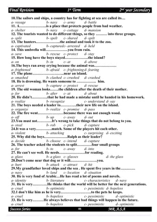 Final Revision

1st Term

2nd year Secondary

10.The sailors and ships, a country has for fighting at sea are called its…
a- voyage
b- navy
c- army
d- battle
11. A………………….is a place that protects people from bad weather.
a- shelter
b- navy
c- cottage
d- mansion
12. The tourists wanted to do different things, so they ……… into three groups.
a- split
b- spelt
c- shared
d- spilt
13. The hunters………………..the animal and took it to the zoo.
a- captivated
b- captured c- arrested d- held
14. This umbrella will………………you from rain.
a- save
b- rescue c- protect
d- stay
15. How long have the boys stayed……………….the island?
a- on
b- in
c- at
d- above
16.The boys ran away crying because the animal was………………
a- frightened
b- afraid c- frightening d- fearing
17. The plane……………………..near an island.
a- smashed
b- clashed c- crushed d- crashed
18. He is drowning. He wants someone to ……………. him.
a- arrest
b- capture c- protect
d- rescue
19. The old woman looks…….the children after the death of their mother.
a- for
b- after
c- at
d- about
20. He didn’t………….that he had made a mistake until he handed in his homework.
a- realize
b- recognize
c- understand d- say
21. The boys needed a leader to………….their new life on the island.
a- organize
b- realize c- promise d- pass
22. The fire went…………………because there was not enough wood.
a- off
b- up
c- away
d- out
23.You must not…………It’s wrong to take things that do not belong to you.
a- steal
b- rob
c- pick
d- capture
24.It was a very………….match. Some of the players hit each other.
a- violent
b- attacking
c- surprising d- exciting
25. Why did the boys……………….Ralph as their leader?
a- decide
b- choose c- intend
d- capture
26. The teacher asked the students to split…………four small groups
a- for
b- to
c- away
d- into
27. He can’t see well. He needs…………………for reading.
a- glass
b- a glass c- glasses
d- the glass
28.Don’t come near that dog or it will………………….you.
a- hurt
b- attack c- attract
d- hit
29.My grandfather loved ships and the sea . He spent five years in the…………
a- navy
b- land
c- location d- situation
30. He is very fond of Arabic…He has read a lot of poems and novels.
a- identity
b- literature
c- characteristics
d- navy
31. He is very…………He thinks that the world will be better for the next generations.
a- cruel
b- optimistic
c- pessimistic d- hopeless
32.1 don’t like him as he is very…………………….to the pets he keeps.
a- cruel
b- hopeless
c- pessimistic
d- optimistic
33. He is very………He always believes that bad things will happen in the future.
a- cruel
b- hopeless
c- pessimistic
d- optimistic

Success Series

46

MR. A.S.A

 