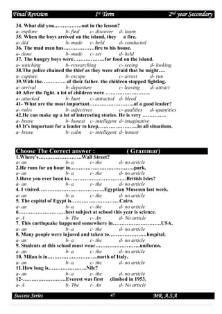 Final Revision

1st Term

2nd year Secondary

34. What did you…………….out in the lesson?
a- explore
b- find
c- discover d- learn
35. When the boys arrived on the island, they a fire.
a- did
b- made c- held
d- conducted
36. The mad man has………………fire to his house.
a- done
b- made c- set
d- held
37. The hungry boys were………………for food on the island.
a- watching
b- researching
c- seeing
d- looking
38.The police chained the thief as they were afraid that he might….
a- capture
b- escape
c- arrest
d- run
39.With the………….. of their father. the children stopped fighting.
a- arrival
b- departure
c- leaving
d- attract
40 After the fight. a lot of children were ……………………..
a- attacked
b- hurt
c- attracted d- bleed
41- What are the most important……………………..of a good leader?
a- rules
b- adjectives
c- qualities d- quantities
42.He can make up a lot of interesting stories. He is very …………..
a- brave
b- honest c- intelligent d- imaginative
43 It’s important for a leader to keep…………………..in all situations.
a- brave
b- calm
c- intelligent d- honest

Choose The Correct answer :

( Grammar)

1.Where’s…………………….Wall Street?
a- an
b- a
c- the
d- no article
2.He runs for an hour in……………………………….park.
a- an
b- a
c- the
d- no article
3.Have you ever been to……………………………British Isles?
a- an
b- a
c- the
d- no article
4. I visited………………………………..Egyptian Museum last week.
a- an
b- a
c- the
d- no article
5. The capital of Egypt is……………………….Cairo.
a- an
b- a
c- the
d- no article
6………………………best subject at school this year is science.
a- A
b- The
c- An
d- No article
7. This earthquake happened somewhere in……………………….USA.
a- an
b- a
c- the
d- no article
8. Many people were injured and taken to………………….hospital.
a- an
b- a
c- the
d- no article
9. Students at this school must wear……………………..uniforms.
a- an
b- a
c- the
d- no article
10. Milan is in………………………..north of Italy.
a- an
b- a
c- the
d- no article
11.How long is………………….Nile?
a- an
b- a
c- the
d- no article
12-…………………….Everest was first climbed in 1953.
a- A
b- The
c- An
d- No article

Success Series

47

MR. A.S.A

 