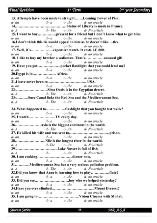 Final Revision

1st Term

2nd year Secondary

13. Attempts have been made to straight…….Leaning Tower of Pisa.
a- an
b- a
c- the
d- no article
14……………………………………Statue of Liberty is made in France.
a- A
b- The
c- An
d- No article
15. I want to buy……………present for a friend but I don’t know what to get him.
a- an
b- a
c- the
d- no article
16.I don’t think this tie would appeal to him as he doesn’t like….ties
a- an
b- a
c- the
d- no article
17. Well, it’s………………expensive watch. It costs LE 800.
a- an
b- a
c- the
d- no article
18. 1 like to buy my brother a walkman. That’s……………unusual gift.
a- an
b- a
c- the
d- no article
19. Have you got……………….pocket flashlight that you could lend me?
a- an
b- a
c- the
d- no article
20.Egypt is in………………. Africa.
a- an
b- a
c- the
d- no article
21.I have never been to …………………………. USA.
a- an
b- a
c- the
d- no article
22-……………………..Siwa Oasis is in the Egyptian desert.
a- A
b- The
c- An
d- No article
23-……….Suez Canal links the Red Sea and the Mediterranean Sea.
a- A
b- The
c- An
d- No article
24. What happened to…………….flashlight that you bought last week?
a- an
b- a
c- the
d- no article
25. I watch………………….TV every day.
a- an
b- a
c- the
d- no article
26…………………Asia is the biggest continent in the world.
a- A
b- The
c- An
d- No article
27. He killed his wife and was sent to……………………………prison.
a- an
b- a
c- the
d- no article
28…………………….Nile is the longest river in the world.
a- A
b-The
c- An
d- No article
29-…………………………….Lake Nasser is full of fish.
a- A
bc- An
d- No article
30. I am cooking………………………..dinner now.
a- an
b- a
c- the
d- no article
31…………Mediterranean Sea has a very serious pollution problem.
a- A
b- The
c- An
d- No article
32.Did you know that Anne is learning how to play……………flute?
a- an
b- a
c- the
d- no article
33. Did you see……………………….boy who we helped yesterday?
a- an
b- a
c- the
d- no article
34.Have you ever climbed……………………………..Mount Everest?
a- an
b- a
c- the
d- no article
35. I am going to…………………………….Vision Cinema with Mohab.
a- an
b- a
c- the
d- no article

Success Series

48

MR. A.S.A

 