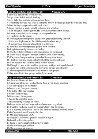 Final Revision

1st Term

2nd year Secondary

Find the mistake and correct it:

Vocabulary

1-actor is a person who writes novels.
2-boys chose Ralph as their leading.
3-boys did a fire so that a ship could see them.
4- First thing they did was to do a shelter to protect themselves from the wind and rain.
5-first, the boys cooperative with each other.
6-In my opinion, a leader should be honest and sensible.
7-is an officer in the navigation. His work is on ships and in the sea.
8-is very pessimistic as he always expects good news.
9- I made fire to the island.
10-Golding found that people could show great cruel during tile war.
11-lion was frightened so the children cried and ran away
12-men arrested the animal and took it to the zoo.
13-navy is a place that protects people from weather.
14-Ralph is saved by the arrive of a ship.
15-The boys believe there is a frighten animal on the island.
16-There was a disagree between the boys over where to stay.
17-They were hungry so they researched for any food to eat.
18- thief got into my house and robbed all the money and gold.
19-This novel is best than the writer’s other novels.
20-Though he was put in a cell the prisoner could get and travel abroad
21-uncle was in the sailing during the war as he was a good sailor.
22-violence person is someone who wants to hurt people.
23-We shared into four groups to finish the work.

Find the mistake and correct it:

Grammar

1-A MA is a Master of Arts.
2-A rain was falling as I walked home from a visit to my grandma.
3-Are there people on the Mars?
4-France is an European country.
5-He is the BBC news reader.
6-He left the hour ago.
7-He works as the engineer.
8-I go to the school to learn.
9-I like listening to songs on radio.
10-I saw a man and two boys and two boys were very short.
11-I went to the home to get my wallet which I had forgotten.
12-It’s over the thirty years since a first man has stepped onto the moon.
13-Let’s meet at a café next to the club.
14-Mr. George lives in USA.
15-Naguib Mahfouz is a greatest novelist in Egypt.
16-President lives in a palace.
17-Sama is the younger girl I have ever seen.
18-She is wearing an uniform
19-She works as air hostess.

Success Series

49

MR. A.S.A

 