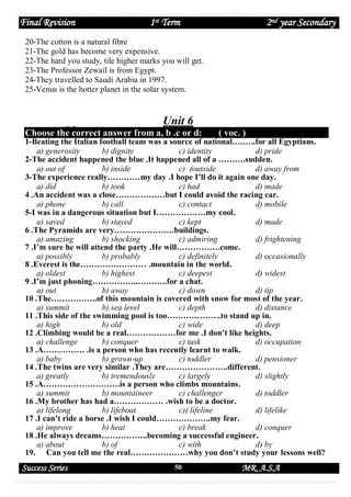 Final Revision

1st Term

2nd year Secondary

20-The cotton is a natural fibre
21-The gold has become very expensive.
22-The hard you study, tile higher marks you will get.
23-The Professor Zewail is from Egypt.
24-They travelled to Saudi Arabia in 1997.
25-Venus is the hotter planet in the solar system.

Unit 6
Choose the correct answer from a, b .c or d:

( voc. )

1-Beating the Italian football team was a source of national….…..for all Egyptians.
a) generosity
b) dignity
c) identity
d) pride
2-The accident happened the blue .It happened all of a ……….sudden.
a) out of
b) inside
c) )outside
d) away from
3-The experience really…………my day .I hope I’ll do it again one day.
a) did
b) took
c) had
d) made
4 .An accident was a close………………but I could avoid the racing car.
a) phone
b) call
c) contact
d) mobile
5-I was in a dangerous situation but I………………my cool.
a) saved
b) stayed
c) kept
d) made
6 .The Pyramids are very………………….buildings.
a) amazing
b) shocking
c) admiring
d) frightening
7 .I’m sure he will attend the party .He will…………….come.
a) possibly
b) probably
c) definitely
d) occasionally
8 .Everest is the…………………… .mountain in the world.
a) oldest
b) highest
c) deepest
d) widest
9 .I’m just phoning……………..………..for a chat.
a) out
b) away
c) down
d) tip
10 .The……………..of this mountain is covered with snow for most of the year.
a) summit
b) sea level
c) depth
d) distance
11 .This side of the swimming pool is too………………..to stand up in.
a) high
b) old
c) wide
d) deep
12 .Climbing would be a real………………for me .I don’t like heights.
a) challenge
b) conquer
c) task
d) occupation
13 .A…………… .is a person who has recently learnt to walk.
a) baby
b) grown-up
c) toddler
d) pensioner
14 .The twins are very similar .They are…………………..different.
a) greatly
b) tremendously
c) largely
d) slightly
15 .A……………………….is a person who climbs mountains.
a) summit
b) mountaineer
c) challenger
d) toddler
16 .My brother has had a……………… .wish to be a doctor.
a) lifelong
b) lifeboat
c)) lifeline
d) lifelike
17 .I can’t ride a horse .I wish I could………………..my fear.
a) improve
b) heat
c) break
d) conquer
18 .He always dreams……………..becoming a successful engineer.
a) about
b) of
c) with
d) by
19. Can you tell me the real…………………why you don’t study your lessons well?

Success Series

50

MR. A.S.A

 