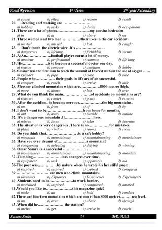 Final Revision

1st Term

2nd year Secondary

a) cause
b) effect
c) reason
d) result
20. Reading and walking are …………………
a) hobbies
b) tasks
c) duties
d) occupations
21 .There are a lot of photos……………………..my cousins bedroom
a) in
b) at
c) above
d) on
22 .Three women and two men……………their lives in the car accident.
a) wasted
b) missed
c) lost
d) caught
23. Don’t touch the electric wire .It’s ………………… .
a) dangerous
b) lifelong
c) forbidden
d) secure
24 .A/An………………..football player earns a lot of money.
a) amateur
b) professional
c) common
d) life long
25 .His………………..is to become a successful doctor one day.
a) reason
b) conquer
c) ambition
d) hobby
26.Messner was the first man to reach the summit of Everest without the use of oxygen ……
a) cylinder
b) pipe
c) cube
d) tube
27 .People who…………… their goals in life are often successful.
a) conquer
b) reach
c) arrive
d) take
28. Messner climbed mountains which are…………….8000 metres high.
a) more
b) above
c) less
d) over
29 .What do you think the main………………….of accidents on mountains are?
a) reasons
b) causes
c) goals
d) excuses
30 .After the accident, he became nervous………………the big mountains.
a) on
b) from
c) of
d) by
31 .I don’t want to be………………………..from home for months.
a) out
b) away
c) outside
d) outline
32. It’s a dangerous mountain .It………………… .lives.
a) misses
b) loses
c) takes
d) borrows
33 .The situation is very dangerous .There is no……………..for mistakes.
a) place
b) window
c) rooms
d) room
34. Do you think that…………………… .is a safe hobby?
a) mountain
b) mountainous
c) mountaineering
d) mountaineer
35. Have you ever dreamt of…………………..a mountain?
a) conquering
b) defeating
c) defying
d) winning
36. Omar Samra is a successful ……………… .
a) mountaineer
b) mountainous
c) mountaineering
d) mountain
37 -Climbing………………… ..has changed over time.
a) equipment
b) task
c) apparatus
d) aid
38-The poet was……………by nature when he wrote his beautiful poem.
a) respired
b) inspired
c) aspired
d) conspired
39…………………….. are men who climb mountains.
a) Inventors
b) Explorers
c) Discoveries
d) Experiments
40 -Students need to be……………….to work harder.
a) motivated
b) inspired
c) conquered
d) amazed
4I .Would you like to…………………this magazine quiz?
a) make
b) do
c) hold
d) conduct
42.There are fourteen mountains which are more than 8000 metres………sea level.
a) on
b) over
c) above
d) through
43 .When did he……………….. the station?
a) arrive
b) get
c) arrive in
d) reach

Success Series

51

MR. A.S.A

 