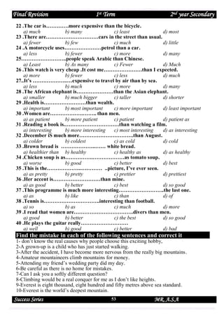 Final Revision

1st Term

2nd year Secondary

22 .The car is………….more expensive than the bicycle.
a) much
b) many
c) least
d) most
23 .There are…………………………cars in the street than usual.
a) fewer
b) few
c) much
d) little
24 .A motorcycle uses…………………petrol than a car.
a) less
b) fewer
c) more
d) many
25……………………..people speak Arabic than Chinese.
a) Least
b) As many
c) Fewer
d) Much
26 .This watch is very cheap .It cost me………………….than I expected.
a) more
b) fewer
c) less
d) much
27..It’s ………………..…expensive to travel by air than by sea.
a) less
b) much
c) more
d) many
28 .The African elephant is…………………than the Asian elephant.
a) smaller
b) much bigger
c) taller
d) shorter
29 .Health is……………………than wealth.
a) important
b) most important
c) more important
d) least important
30 .Women are……………….…….. than men.
a) as patient
b) more patient
c) patient
d) patient as
31 .Reading a book is.………………………….than watching a film.
a) interesting
b) more interesting
c) most interesting
d) as interesting
32 .December iS much more………………………….than August.
a) colder
b) coldest
c) as cold
d) cold
33 .Brown bread is ………………..…… white bread.
a) healthier than b) healthy
c) healthy as
d) as healthy
34 .Chicken soup is as…………….………………as tomato soup.
a) worse
b) good
c) better
d) best
35 .This is the………………..………… ..picture, I’ve ever seen.
a) as pretty
b) pretty
c) prettier
d) prettiest
36 .Her accent is………………………than mine.
a) as good
b) better
c) best
d) so good
37 .This programme is much more interesting……………………..the last one.
a) as
b) like
c) than
d) of
38 .Tennis is…………………………..interesting than football.
a) so
b) as
c) much
d) more
39 .I read that women are…………………………….divers than men.
a) good
b) better
c) the best
d) so good
40 .He plays the guitar really………………………
a) well
b) good
c) better
d) bad

Find the mistake in each of the following sentences and correct it

1- don’t know the real causes why people choose this exciting hobby,
2-A grown-up is a child who has just started walking.
3-After the accident, I have become more nervous from the really big mountains.
4-Amateur mountaineers climb mountains for money.
5-Attending my friend’s wedding party did my day.
6-Be careful as there is no home for mistakes.
7-Can I ask you a softly different question?
8-Climbing would be a real conquer for me as I don’t like heights.
9-Everest is eight thousand, eight hundred and fifty metres above sea standard.
10-Everest is the world’s deepest mountain.

Success Series

53

MR. A.S.A

 