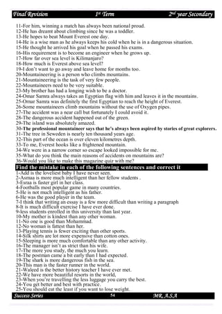 Final Revision

1st Term

2nd year Secondary

11-For him, winning a match has always been national proud.
12-He has dreamt about climbing since he was a toddler.
13-He hopes to beat Mount Everest one day.
14-He is a wise man as he always keeps his cold when he is in a dangerous situation.
15-He thought he arrived his goal when he passed his exams.
16-His requirement is to become an engineer when he grows up.
17-How far over sea level is Kilimanjaro?
18-How much is Everest above sea level?
19-I don’t want to go away and leave home for months too.
20-Mountaineering is a person who climbs mountains.
21-Mountaineering is the task of very few people.
22-Mountaineers need to be very suitable.
23-My brother has had a longing wish to be a doctor.
24-Omar Sarnra always takes an Egyptian flag with him and leaves it in the mountains.
25-Ornar Samra was definitely the first Egyptian to reach the height of Everest.
26-Some mountaineers climb mountains without the use of Oxygen pipes.
27-The accident was a near call but fortunately I could avoid it.
28-The dangerous accident happened out of the green.
29-The island was absolutely amazed.
30-The professional mountaineer says that he’s always been aspired by stories of great explorers.
31-The tree in Seweden is nearly ten thousand years age.
32-This part of the ocean is over eleven kilometres depth.
33-To me, Everest hooks like a frightened mountain.
34-We were in a narrow corner so escape looked impossible for me.
35-What do you think the main reasons of accidents on mountains are?
36-Would you like to make this magazine quiz with me?

Find the mistake in each of the following sentences and correct it
1-Add is the loveliest baby I have never seen.
2-Asmaa is more much intelligent than her fellow students .
3-Esraa is faster girl in her class.
4-Footballs most popular game in many countries.
5-He is not much intelligent as his father.
6-He was the good player in the team.
7-I think that writing an essay is a few more difficult than writing a paragraph
8-It is much difficult exercise I have ever done.
9-less students enrolled in this university than last year.
10-My mother is kindest than any other woman.
11-No one is good than Mohammad.
12-No woman is fattest than her.
13-Playing tennis is fewer exciting than other sports.
14-Silk shirts are lot more expensive than cotton ones.
15-Sleeping is more much comfortable than any other activity.
16-The manager isn’t as strict than his wife.
17-The more you study, the much you learn.
18-The postman came a bit early than I had expected.
19-The shark is more dangerous fish in the sea.
20-This man is the faster runner in the world.
21-Waleed is the better history teacher I have ever met.
22-We have more beautiful resorts in the world,
23-When you’re travelling the less luggage you carry the best.
24-You get better and best with practice.
25-You should eat the least if you want to lose weight.

Success Series

54

MR. A.S.A

 