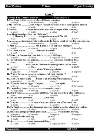 Final Revision

1st Term

2nd year Secondary

Unit 7
Choose The Correct answer :

( Vocabulary )

1. Mr. Wong is the…………….for a Chinese company.
a- chief
b- representative
c- yield
d- chain
2-My father is………..Cairo Airport to meet my uncle who is coming from abroad.
a- on
b- with
c- at
d- in
3. She has………….an appointment to meet the manager of the company.
a- done
b- made
c- taken
d- had
4. A: Good morning. How can I help you?
B Morning I……………….an appointment with Mr Ali.
a- do
b- make
c- take
d- have
5. A……………is someone who is chosen to do things, speak or vote for someone else.
a- chief
b- representative
c- yield
d- chain
6. May I ……………………. Mr. Kamal ? He’s our sales manager.
a- offer
b- present
c- show
d- introduce
7. Mr. John works…………….Fruco as a scientist.
a- with
b- on
c- for
d- to
8. Metro is a famous supermarket…………….. in Egypt.
a- yield
b- chain
c- representative
d- chief
9. The rich man has just arrived………………….the main reception desk.
a- on
b- in
c- at
d- to
10………………….a seat, sir till I inform the manager that you’ve come.
a- Take
b- Have
c- get
d- Hold
11. Egypt………………………a lot of Chinese products.
a- exports
b- reports
c- imports
d- imparts
12. Who is the……………………manager of your company?
a- sales
b- sailing
c- selling
d- sails
13. Miss O’Connor is the
buyer of an Irish supermarket chain.
a- president
b- chief
c- chef
d- mean
14. Welcome back to Egypt. It’s good……………..you again.
a- to see
b- at seeing
c- in seeing
d- for seeing
15. 1 spend my time……………………computer games.
a-) in playing
b- playing
c- to play
d- play
16. Don’t worry……………..your children. You can leave them play in this area.
a- on
b- of
c- about
d- from
17. Do you have problems……………..your car?
a- on
b- at
c- for
d- with
18.Can you……………….a time when you come to our office tomorrow?
a- make
b- do
c- suggest
d- hold
19.Our fruit……………has increased since we started watering plants more often.
a- yield
b- chief
c- representative
d- chain
20.Fruco is a company which grows and…………… fresh fruit to Europe.
a- imports
b- exports
c- reports
d- supports
21. Where does the meeting………………. place?
a- make
b- take
c- do
d- hold
22. A………………..is used to connect things.
a- Yield
b- chief
c- representative
d- chain

Success Series

55

MR. A.S.A

 