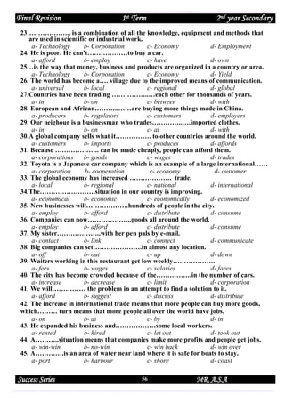 Final Revision

1st Term

2nd year Secondary

23……………….. is a combination of all the knowledge, equipment and methods that
are used in scientific or industrial work.
a- Technology
b- Corporation
c- Economy
d- Employment
24. He is poor. He can’t………………to buy a car.
a- afford
b- employ
c- have
d- own
25…is the way that money, business and products are organized in a country or area.
a- Technology
b- Corporation
c- Economy
d- Yield
26. The world has become a…. village due to the improved means of communication.
a- universal
b- local
c- regional
d- global
27.Countries have been trading ……………..…each other for thousands of years.
a- in
b- on
c- between
d- with
28. European and African………..……are buying more things made in China.
a- producers
b- regulators
c- customers
d- employers
29. Our neighour is a businessman who trades…………..….imported clothes.
a- in
b- on
c- at
d- with
30.A global company sells what it……………. to other countries around the world.
a- customers
b- imports
c- produces
d- affords
31. Because ……………….. can be made cheaply, people can afford them.
a- corporations
b- goods
c- wages
d- trades
32. Toyota is a Japanese car company which is an example of a large international……
a- corporation
b- cooperation
c- economy
d- customer
33. The global economy has increased ………………. trade.
a- local
b- regional
c- national
d- international
34.The…………………….situation in our country is improving.
a- economical
b- economic
c- economically
d- economized
35. New businesses will……………….hundreds of people in the city.
a- employ
b- afford
c- distribute
d- consume
36. Companies can now………………..goods all around the world.
a- employ
b- afford
c- distribute
d- consume
37. My sister………………..with her pen pals by e-mail.
a- contact
b- link
c- connect
d- communicate
38. Big companies can set………………….in almost any location.
a- off
b- out
c- up
d- down
39. Waiters working in this restaurant get low weekly……………….
a- fees
b- wages
c- salaries
d- fares
40. The city has become crowded because of the…………….in the number of cars.
a- increase
b- decrease
c- limit
d- corporation
41. We will…………… the problem in an attempt to find a solution to it.
a- afford
b- suggest
c- discuss
d- distribute
42. The increase in international trade means that more people can buy more goods,
which……… turn means that more people all over the world have jobs.
a- on
b- at
c- by
d- in
43. He expanded his business and………………some local workers.
a- rented
b- hired
c- let out
d- took out
44. A………..situation means that companies make more profits and people get jobs.
a- win-win
b- no-win
c- win back
d- win over
45. A………….is an area of water near land where it is safe for boats to stay.
a- port
b- harbour
c- shore
d- coast

Success Series

56

MR. A.S.A

 