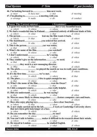Final Revision

1st Term

2nd year Secondary

46. I’m looking forward to……………… him next week.
a- meet
b- have met
c- met
47. I’m phoning to……………… a meeting with you.
a- arrange
b- make
c- do

Choose The Correct answer :

d- meeting
d- conduct

( Grammar)

1. I spent two weeks in Port Said…………………..has a very beautiful beach.
a- which
b- where
c- whose
d- what
2. We had a wonderful time in Finland…….consisted entirely of different kinds of fish.
a- where
b- what
c- that
d- whose
3. The person…………………..
lent me the film wants it back.
a- which
b- that
c- whose
d- where
4. The skateboard…………………..you ordered has arrived.
a- that
b- who
c- what
d- when
5. This is the person………………….car was stolen.
a- that
b- which
c- who
d- whose
6. What’s the name of the film…………….you watched?
a- that
b- where
c- who
d- whose
7. I don’t understand………………….… he’s saying.
a- which
b- that
c- what
d- when
8. They couldn’t give us the information………….. we need.
a- that
b- what
c- who
d- where
9…………….they need is a new managing director.
a- Who
b- That
c- What
d- which
10. The pitch………………… we played the match on was in really poor conditions.
a- who
b- that
c- what
d- where
II. It’s the first time…………….. we’ve met.
a- when
b- which
c- where
d- that
12. The place…………………… I live is quiet enough for me.
a- that
b- where
c- when
d- who
13. What’s the name of the film………………won the Oscar?
a- who
b- whose
c- that
d- what
14. I did a computer course………………..was really helpful.
a- what
b- which
c- who
d- when
15. Did you understand……………… he was saying?
a- that
b- which
c- what
d- when
16. Men are more likely to choose magazines……….feature computer, cars and boats.
a- where
b- when
c- who
d- which
17. Boys also enjoy playing toys………………….have clear functions.
a- where
b- that
c- when
d- whose
18. A new study carried out in the lab………….I work at Cambridge University shows
that new-born girls look longer at a face.
a- when
b- which
c- what
d- where
19. Do you remember the day…………………..we met?
a- when
b- where
c- whose
d- that
20. You can’t talk to babies……….. makes it difficult to do research about their minds.
a- where
b- which
c- what
d- who
21. He stayed in London………………… he studied English.
a- which
b- where
c- what
d- whose

Success Series

57

MR. A.S.A

 