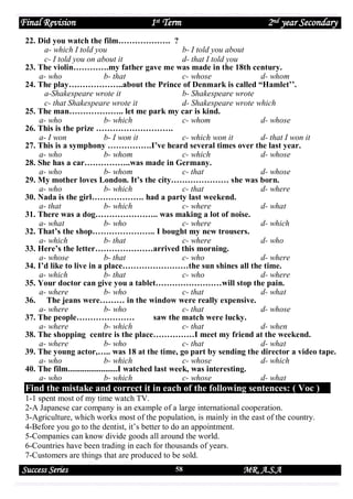 Final Revision

1st Term

2nd year Secondary

22. Did you watch the film………………. ?
a- which I told you
b- I told you about
c- I told you on about it
d- that I told you
23. The violin………….my father gave me was made in the 18th century.
a- who
b- that
c- whose
d- whom
24. The play………………..about the Prince of Denmark is called “Hamlet’’.
a-Shakespeare wrote it
b- Shakespeare wrote
c- that Shakespeare wrote it
d- Shakespeare wrote which
25. The man……………….. let me park my car is kind.
a- who
b- which
c- whom
d- whose
26. This is the prize ……………………….
a- I won
b- I won it
c- which won it
d- that I won it
27. This is a symphony …………….I’ve heard several times over the last year.
a- who
b- whom
c- which
d- whose
28. She has a car……………..was made in Germany.
a- who
b- whom
c- that
d- whose
29. My mother loves London. It’s the city………………… she was born.
a- who
b- which
c- that
d- where
30. Nada is the girl………………. had a party last weekend.
a- that
b- which
c- where
d- what
31. There was a dog………………….. was making a lot of noise.
a- what
b- who
c- where
d- which
32. That’s the shop………………….. I bought my new trousers.
a- which
b- that
c- where
d- who
33. Here’s the letter…………………arrived this morning.
a- whose
b- that
c- who
d- where
34. I’d like to live in a place……………………the sun shines all the time.
a- which
b- that
c- who
d- where
35. Your doctor can give you a tablet……………………will stop the pain.
a- where
b- who
c- that
d- what
36. The jeans were……… in the window were really expensive.
a- where
b- who
c- that
d- whose
37. The people…………………
saw the match were lucky.
a- where
b- which
c- that
d- when
38. The shopping centre is the place……………I meet my friend at the weekend.
a- where
b- who
c- that
d- what
39. The young actor,….. was 18 at the time, go part by sending the director a video tape.
a- who
b- which
c- whose
d- which
40. The film........................I watched last week, was interesting.
a- who
b- which
c- whose
d- what

Find the mistake and correct it in each of the following sentences: ( Voc )
1-1 spent most of my time watch TV.
2-A Japanese car company is an example of a large international cooperation.
3-Agriculture, which works most of the population, is mainly in the east of the country.
4-Before you go to the dentist, it’s better to do an appointment.
5-Companies can know divide goods all around the world.
6-Countries have been trading in each for thousands of years.
7-Customers are things that are produced to be sold.

Success Series

58

MR. A.S.A

 