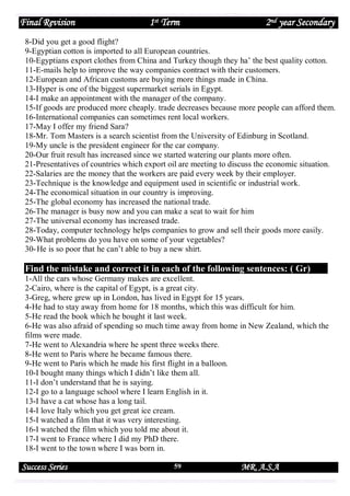 Final Revision

1st Term

2nd year Secondary

8-Did you get a good flight?
9-Egyptian cotton is imported to all European countries.
10-Egyptians export clothes from China and Turkey though they ha’ the best quality cotton.
11-E-mails help to improve the way companies contract with their customers.
12-European and African customs are buying more things made in China.
13-Hyper is one of the biggest supermarket serials in Egypt.
14-I make an appointment with the manager of the company.
15-If goods are produced more cheaply. trade decreases because more people can afford them.
16-International companies can sometimes rent local workers.
17-May I offer my friend Sara?
18-Mr. Tom Masters is a search scientist from the University of Edinburg in Scotland.
19-My uncle is the president engineer for the car company.
20-Our fruit result has increased since we started watering our plants more often.
21-Presentatives of countries which export oil are meeting to discuss the economic situation.
22-Salaries are the money that the workers are paid every week by their employer.
23-Technique is the knowledge and equipment used in scientific or industrial work.
24-The economical situation in our country is improving.
25-The global economy has increased the national trade.
26-The manager is busy now and you can make a seat to wait for him
27-The universal economy has increased trade.
28-Today, computer technology helps companies to grow and sell their goods more easily.
29-What problems do you have on some of your vegetables?
30- He is so poor that he can’t able to buy a new shirt.

Find the mistake and correct it in each of the following sentences: ( Gr)
1-All the cars whose Germany makes are excellent.
2-Cairo, where is the capital of Egypt, is a great city.
3-Greg, where grew up in London, has lived in Egypt for 15 years.
4-He had to stay away from home for 18 months, which this was difficult for him.
5-He read the book which he bought it last week.
6-He was also afraid of spending so much time away from home in New Zealand, which the
films were made.
7-He went to Alexandria where he spent three weeks there.
8-He went to Paris where he became famous there.
9-He went to Paris which he made his first flight in a balloon.
10-I bought many things which I didn’t like them all.
11-I don’t understand that he is saying.
12-I go to a language school where I learn English in it.
13-I have a cat whose has a long tail.
14-I love Italy which you get great ice cream.
15-I watched a film that it was very interesting.
16-I watched the film which you told me about it.
17-I went to France where I did my PhD there.
18-I went to the town where I was born in.

Success Series

59

MR. A.S.A

 