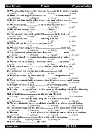 Final Revision

1st Term

2nd year Secondary

14. When boys finish university, they join the........to do the military service.
a- battle
b- fight
c- army
d- team
15. Have you read Naguib Mahfouz’s last.................of short stories?
a- gathering
b- collection
c- crowd
d- mass
16. Before you take part in a film or play, you have to learn to ..........
a- act
b- show
c- represent
d- behave
17. Would you mind......................us about Maupassant's life?
a- telling
b- to tell
c- to telling
d- tell
18. His life was boring except........................ Sundays.
a- for
b- on
c- for on
d- in
19. The novelist’s new work sold 25000................... in the first year.
a- collections
b- models
c- patterns
d- copies
20. Would you like to........................ canoeing with us?
a- make
b- go
c- play
d- have
21. What did you do......................your journey?
a- in
b- at
c- on
d- upon
22. When he was young, he went......................................... every day.
a- to fish
b- to fishing
c- fishing
d- fish
23. My cousins look exactly the same. They are...................... twins.
a- similar
b- identical
c- typical
d- the same
24. This morning, I received an invitation....a meeting at my college.
a- to
b- for
c- with
d- on
25. When I lost all my money, I borrowed some..............my cousin.
a- for
b- to
c- from
d- with
26. I had to work hard....................years before I could afford my car
a- from
b- in
c- for
d- at
27. The trousers I’m wearing are made....................... wool.
a- from
b- by
c- with
d- of
28. Before he retired, my uncle worked...................a hospital doctor.
a- as
b- like
c- such as
d- just like
29. Most government clerks are poor as they do not .................. much money.
a- gain
b- earn
c- win
d- succeed
30. I bought my sister a gold........................in her wedding party.
a- necklace
b- collar
c- diamond
d- clerk
31. I really..........my grandfather. He has spent his life working to look after his family.
a- value
b- admire
c- evaluate
d- wonder
32. I spent all my.......................... on the new car I bought.
a- savings
b- safes
c- debts
d- reservations
33.................... work can be very tiring and it is not very well paid.
a- Automated
b- Handy
c- Handful
d- Manual
34. We were invited to the......... and there would be a lot of dancing and singing.
a- ball
b- conference
c- meeting
d- appointment
35. The husband suggests that his wife.................. a nice dress from a rich friend.
a- borrows
b- borrowing
c- borrowed
d- borrow
36. He was........................ when he heard that his friend lost his life in a car accident.
a- shocked
b- admired
c- crashed
d- shaken
37. People prefer............................ light white clothes in summer.
a- wearing
b- getting dressed
c- putting on
d- dressing
38. Liars never.............................the truth.

Success Series

61

MR. A.S.A

 