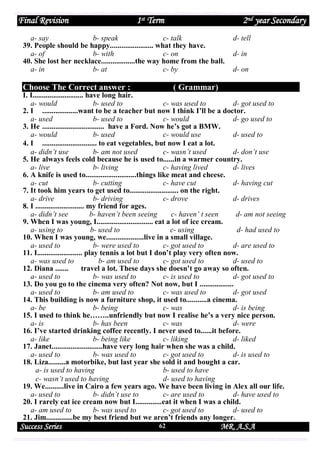 Final Revision

1st Term

2nd year Secondary

a- say
b- speak
c- talk
39. People should be happy....................... what they have.
a- of
b- with
c- on
40. She lost her necklace..................the way home from the ball.
a- in
b- at
c- by

Choose The Correct answer :

d- tell
d- in
d- on

( Grammar)

I. I........................... have long hair.
a- would
b- used to
c- was used to
d- got used to
2. I ...................want to be a teacher but now I think I’ll be a doctor.
a- used
b- used to
c- would
d- go used to
3. He ................................. have a Ford. Now he’s got a BMW.
a- would
b- used
c- would use
d- used to
4. I ............................. to eat vegetables, but now I eat a lot.
a- didn’t use
b- am not used
c- wasn’t used
d- don’t use
5. He always feels cold because he is used to......in a warmer country.
a- live
b- living
c- having lived
d- lives
6. A knife is used to...........................things like meat and cheese.
a- cut
b- cutting
c- have cut
d- having cut
7. It took him years to get used to.......................... on the right.
a- drive
b- driving
c- drove
d- drives
8. I .......................... my friend for ages.
a- didn’t see
b- haven’t been seeing
c- haven’ t seen
d- am not seeing
9. When I was young, I.............................. eat a lot of ice cream.
a- using to
b- used to
c- using
d- had used to
10. When I was young, we....................live in a small village.
a- used to
b- were used to
c- got used to
d- are used to
11. I........................ play tennis a lot but I don’t play very often now.
a- was used to
b- am used to
c- got used to
d- used to
12. Diana .......
travel a lot. These days she doesn’t go away so often.
a- used to
b- was used to
c- is used to
d- got used to
13. Do you go to the cinema very often? Not now, but I ..................
a- used to
b- am used to
c- was used to
d- got used
14. This building is now a furniture shop, it used to...........a cinema.
a- be
b- being
c- was
d- is being
15. I used to think he……..unfriendly but now I realise he’s a very nice person.
a- is
b- has been
c- was
d- were
16. I’ve started drinking coffee recently. I never used to......it before.
a- like
b- being like
c- liking
d- liked
17. Janet...........................have very long hair when she was a child.
a- used to
b- was used to
c- got used to
d- is used to
18. Liza.........a motorbike, but last year she sold it and bought a car.
a- is used to having
b- used to have
c- wasn’t used to having
d- used to having
19. We..........live in Cairo a few years ago. We have been living in Alex all our life.
a- used to
b- didn’t use to
c- are used to
d- have used to
20. I rarely eat ice cream now but I..............eat it when I was a child.
a- am used to
b- was used to
c- got used to
d- used to
21. Jim..............be my best friend but we aren’t friends any longer.

Success Series

62

MR. A.S.A

 