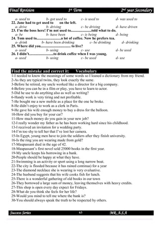 Final Revision

1st Term

2nd year Secondary

a- used to
b- got used to
c- is used to
d- was used to
22. Jane had to get used to
on the left.
a- drive
b- driving
c- be driving
d- have driven
23. I’m the boss here! I’m not used to......................told what to do.
a- be
b- have been
c- is being
d- being
24. Tom used to..........................a lot of coffee. Now he prefers tea.
a- drink
b- have been drinking
c- be drinking
d- drinking
25. Where did you................................ to live?
a- used
b- using
c- use
d- be used
26. I didn’t..........................to drink coffee when I was young.
a- used
b- using
c- be used
d- use

Find the mistake and correct it:

Vocabulary

1-I needed to know the meanings of some words so I loaned a dictionary from my friend.
2-As they are typical twins, they look exactly the same.
3-Before he retired, my uncle worked like a director for a big company.
4-Before you can be in a film or play, you have to learn to actor.
5-Did he use to do anything also as well as writing?
6-Handy work is very tiring and not profitable.
7-He bought me a new mobile as a place for the one he broke.
8-He didn’t enjoy to work as a clerk in Paris.
9-He gave his wife enough money to buy a dress for the balloon.
10-How did you buy for your car?
11-How much money do you gain in your new job?
12-I really wonder my father as he has been working hard since his childhood.
13-I received an invitation for a wedding party.
14-I’m too shy to tell her that I’ve lost her camera.
15-In Egypt, young men have to join the soldiers after they finish university.
16-Is the ring you are wearing made from gold?
17-Maupassant died in the age of 42.
18-Maupassant’s first novel sold 25000 books in the first year.
19-My uncle keeps his borrowing in a bank.
20-People should be happy at what they have.
21-Swimming is an activity or sport using a long narrow boat.
22-The city is flooded because it has rained continua) for a year
23-The diamond necklace she is wearing is very evaluative.
24-The husband suggests that his wife cooks fish for lunch.
25-There is a wonderful gathering of old books in our town
26-They borrowed a large sum of money, leaving themselves with heavy credits.
27-This shop is open every day expect for Fridays.
28-What do you think she feels for her life?
29-Would you mind to tell me where the bank is?
30-You should always speak the truth to be respected by others.

Success Series

63

MR. A.S.A

 