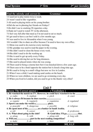 Final Revision

1st Term

Find the mistake and correct it:

2nd year Secondary
Grammar

1-I used not to play tennis twice a week.
2-I wasn’t used to like vegetables.
3-Ali used to playing tricks on his young brother.
4-Did she use to phoning her friends on Fridays?
5-He didn’t use to smoking 20 cigarettes a day.
6-Huda isn’t used to watch TV in the afternoon.
7-I feel very full after that meal as I’m not used to eat so much.
8-I get used to have a car but I sold it a few months ago.
9-I was used to live in Alexandria when I was young.
10-I wouldn’t like to share an office because I’m used to have my own office.
11-Mena was used to do exercise every morning.
12-My grandpa was used to read the paper in the evening.
13-She didn’t used to clean the house every week.
14-She didn’t used to do the washing up.
15-She is used to get up early every Friday.
16-She used to driving her car for long distances.
17-She used to played tennis when she was young.
18-There used to being a cinema here but it was knocked down a few years ago.
19-There uses to be a hotel opposite the station but it closed a long time ago.
20-We used to living in a small village but now we live in London.
21-When I was a child, I used making sand castles on the beach.
22-When we were children, we are used to go swimming every day.
23-When you lived in London, did you used to go to the theatre very often?

Unit 9
Choose The Correct answer :

( Vocabulary )

1. He watched the match on TV. However, he could have watched it in the .....................
a- radio
b- stadium
c- pitch
d- court
2. He is always fit because he does exercise...........................
a- regular
b- regularly
c- regulation
d- regulated
3. Sports can make the world a...................... place.
a- peaceful
b- dangerous
c- possible
d- religious
4. He spent most of his...................as a banker in Saudi Arabia.
a- job
b- career
c- work
d- profession
5. A: What about going to the club?
B: Good idea. I’ll go.....................that.
a- along
b- with
c- along with
d- long with
6. Will you.........................part in the next reading competition?
a- make
b- do
c- have
d- take

Success Series

64

MR. A.S.A

 