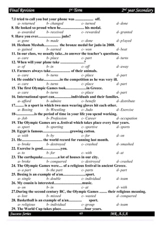 Final Revision

1st Term

2nd year Secondary

7.I tried to call you but your phone was ................... off.
a- returned
b- changed
c- turned
d- done
8. He looked so proud when he......................... his medal.
a- awarded
b- received
c- rewarded
d- granted
9. Have you ever........................ judo?
a- gone
b- made
c- done
d- p1ayed
10. Hesham Mesbah............... the bronze medal for judo in 2008.
a- gained
b- earned
c- won
d- beat
11. In our class, we usually take...to answer the teacher’s questions.
a- care
b- place
c- part
d- turns
12. When will your plane take .........................?
a- of
b- in
c- off
d- away
13. Farmers always take..................... of their animals.
a- care
b- turns
c- place
d- part
14. He couldn’t take.................in the competition as he was very ill.
a- care
b- turns
c- place
d- part
15. The first Olympic Games took......................in Greece.
a- care
b- turns
c- place
d- part
16. International sport can..................individuals and their families.
a- afford
b- admire
c- benefit
d- distribute
17......... is a sport in which two men wearing gloves hit each other.
a- Boxing
b- Wrestling
c- Judo
d- Exercise
18-...................is the period of time in your life you spend working.
a- Job
b- Profession
c- Career
d- occupation
19. The Olympic Games are a..festival which takes place every four years.
a- sport
b- sporting
c- sportive
d- sports
20. Egypt is famous.............................growing cotton.
a- with
b- by
c- for
d- on
21. He...................... the world record for running last month.
a- broke
b- destroyed
c- crashed
d- smashed
22. Exercise is good...................you.
a- to
b- for
c- with
d- at
23. The earthquake................a lot of houses in our city.
a- broke
b- conquered
c- destroyed
d- crashed
24. The Olympic Games were.... of a religious festival in ancient Greece.
a- a part
b- the part
c- parts
d- part
25. Boxing is an example of a/an........................sport.
a- single
b- double
c- individual
d- team
26. My cousin is interested..............................music.
a- on
b- in
c- at
d- with
27.During the second century BC, the Olympic Games ........ their religious meaning.
a- lost
b- missed
c- wasted
d- conquered
28. Basketball is an example of a/an..............
sport.
a- religious
b- individual
c- group
d- team
29. The World Cup takes place.........................four years.

Success Series

65

MR. A.S.A

 