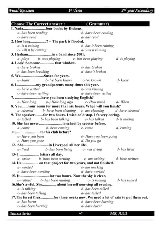 Final Revision

1st Term

Choose The Correct answer :

2nd year Secondary
( Grammar)

I. Nada........................four books by Dickens.
a- has been reading
b- have been reading
c- have read
d- has read
2. How long.................? – The park is flooded.
a- is it raining
b- has it been raining
c- will it be raining
d- was it raining
3. Hesham.........................in a band since 2001.
a- plays
b- was playing
c- has been playing
d- is playing
4. Look! Someone............... that window.
a- have broken
b- has broken
c- has been breaking
d- hasn’t broken
5. We.........................Susan for years.
a- know
b- 've been known
c-‘ve known
d- knew
6. I.....................my grandparents many times this year.
a- have visited
b- was visiting
c- have been visiting
d- have been visited
7. ............................have you been studying English?
a- How long
b-) How long ago
c- How much
d- When
8. You.......your room for more than six hours. When will you finish?
a- cleaned
b- have been cleaning c- are cleaning
d- have cleaned
9. The speaker.........for two hours. I wish he’d stop. It’s very boring.
a- talked
b- has been talking
c- has talked
d- is talking
10. She has never.........................to school by scooter before.
a- come
b- been coming
c- came
d- coming
11...........................to this club before?
a- Have you been
b- Have you been going
c- Have you gone
d- Do you go
12. She...........................in Liverpool all her life.
a- lived
b- has been living
c- was living
d- has lived
13- I ..................... letters all day.
a- wrote
b- have been writing
c- am writing
d- have written
14. He.................. on that project for two years, and not finished.
a- worked
b- am working
c- have been working
d- have worked
15. It................................for two hours. Now the sky is clear.
a- rained
b- has been raining
c- is raining
d- has rained
16.She’s awful. She............... about herself non-stop all evening.
a- is talking
b- has been talked
c- has been talking
d- has talked
17.The forest fires..............for three weeks now. We need a lot of rain to put them out.
a- has burnt
b- have been burning
c- has been burning
d- have burnt

Success Series

67

MR. A.S.A

 