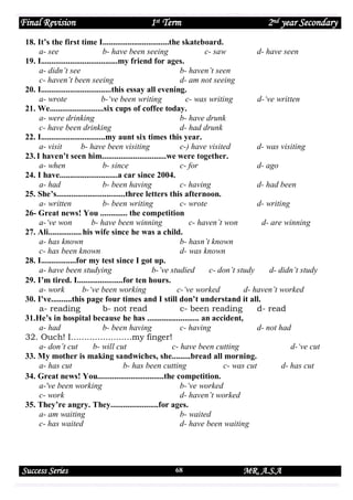 Final Revision

1st Term

2nd year Secondary

18. It’s the first time I................................the skateboard.
a- see
b- have been seeing
c- saw
d- have seen
19. I.....................................my friend for ages.
a- didn’t see
b- haven’t seen
c- haven’t been seeing
d- am not seeing
20. I..................................this essay all evening.
a- wrote
b-‘ve been writing
c- was writing
d-‘ve written
21. We..........................six cups of coffee today.
a- were drinking
b- have drunk
c- have been drinking
d- had drunk
22. I...............................my aunt six times this year.
a- visit
b- have been visiting
c-) have visited
d- was visiting
23. I haven’t seen him...............................we were together.
a- when
b- since
c- for
d- ago
24. I have............................a car since 2004.
a- had
b- been having
c- having
d- had been
25. She’s.................................three letters this afternoon.
a- written
b- been writing
c- wrote
d- writing
26- Great news! You ............. the competition
a-‘ve won
b- have been winning
c- haven’t won
d- are winning
27. Ali................ his wife since he was a child.
a- has known
b- hasn’t known
c- has been known
d- was known
28. I.................for my test since I got up.
a- have been studying
b-’ve studied
c- don’t study
d- didn’t study
29. I’m tired. I......................for ten hours.
a- work
b-‘ve been working
c-‘ve worked
d- haven’t worked
30. I've..........this page four times and I still don’t understand it all.
a- reading
b- not read
c- been reading
d- read
31.He’s in hospital because he has ......................... an accident,
a- had
b- been having
c- having
d- not had
32. Ouch! I.......................my finger!
a- don’t cut
b- will cut
c- have been cutting
d-‘ve cut
33. My mother is making sandwiches, she.........bread all morning.
a- has cut
b- has been cutting
c- was cut
d- has cut
34. Great news! You................................the competition.
a-'ve been working
b-‘ve worked
c- work
d- haven’t worked
35. They’re angry. They.......................for ages.
a- am waiting
b- waited
c- has waited
d- have been waiting

Success Series

68

MR. A.S.A

 