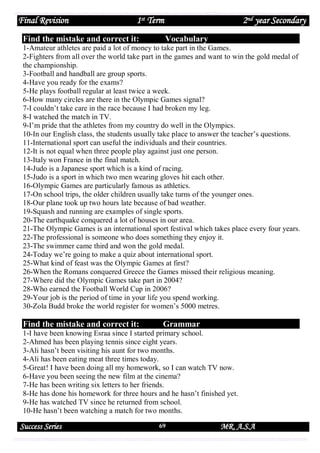 Final Revision

1st Term

Find the mistake and correct it:

2nd year Secondary
Vocabulary

1-Amateur athletes are paid a lot of money to take part in the Games.
2-Fighters from all over the world take part in the games and want to win the gold medal of
the championship.
3-Football and handball are group sports.
4-Have you ready for the exams?
5-He plays football regular at least twice a week.
6-How many circles are there in the Olympic Games signal?
7-I couldn’t take care in the race because I had broken my leg.
8-I watched the match in TV.
9-I’m pride that the athletes from my country do well in the Olympics.
10-In our English class, the students usually take place to answer the teacher’s questions.
11-International sport can useful the individuals and their countries.
12-It is not equal when three people play against just one person.
13-Italy won France in the final match.
14-Judo is a Japanese sport which is a kind of racing.
15-Judo is a sport in which two men wearing gloves hit each other.
16-Olympic Games are particularly famous as athletics.
17-On school trips, the older children usually take turns of the younger ones.
18-Our plane took up two hours late because of bad weather.
19-Squash and running are examples of single sports.
20-The earthquake conquered a lot of houses in our area.
21-The Olympic Games is an international sport festival which takes place every four years.
22-The professional is someone who does something they enjoy it.
23-The swimmer came third and won the gold medal.
24-Today we’re going to make a quiz about international sport.
25-What kind of feast was the Olympic Games at first?
26-When the Romans conquered Greece the Games missed their religious meaning.
27-Where did the Olympic Games take part in 2004?
28-Who earned the Football World Cup in 2006?
29-Your job is the period of time in your life you spend working.
30-Zola Budd broke the world register for women’s 5000 metres.

Find the mistake and correct it:

Grammar

1-I have been knowing Esraa since I started primary school.
2-Ahmed has been playing tennis since eight years.
3-Ali hasn’t been visiting his aunt for two months.
4-Ali has been eating meat three times today.
5-Great! I have been doing all my homework, so I can watch TV now.
6-Have you been seeing the new film at the cinema?
7-He has been writing six letters to her friends.
8-He has done his homework for three hours and he hasn’t finished yet.
9-He has watched TV since he returned from school.
10-He hasn’t been watching a match for two months.

Success Series

69

MR. A.S.A

 