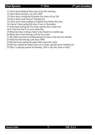 Final Revision

1st Term

2nd year Secondary

11-I have been drinking three cups of tea this morning.
12-I have been owning a car since 2003.
13-I have been visiting the Pyramids five times all my life.
14-I have drawn and I haven’t finished yet.
15-I have never been reading an English story before this time.
16-I haven’t been eating fish since I was in Alexandria.
17-It has been raining for five hours and the sky is clear now.
18-It’s the first time I’ve never eaten fish.
19-Mona has been writing a letter to her friend two months ago.
20-Mona hasn’t been having a job for five years.
21-My father has been travelling abroad six times in the last two months.
22-Nada has been having a job since 2004.
23-She has been reading the paper three times this week.
24-She has washed the dishes since six o’clock, and she hasn’t finished yet.
25-They’ve playing squash all morning. That’s why they look so tired.

Success Series

70

MR. A.S.A

 