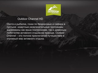 Outdoor Channel HD
Охота и рыбалка, гонки по бездорожью и сафари в
пустыне –азартные развлекательные программы
адресованы как ярым поклонникам, так и диванным
любителям активного отдыха на природе. Outdoor
Channel – это полное приключений путешествие в
огромный мир активного отдыха.

 