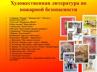 Художественная литература по
пожарной безопасности
•
•
•
•
•
•
•
•
•
•
•
•
•
•
•
•
•
•

С.Маршак "Пожар", "Кошкин дом", "Рассказ о
неизвестном герое";
Л.Толстой "Пожарные собаки".
К.Паустовский "Барсучий нос»
С.Михалков "Дядя Стѐпа";
Т.Фетисов "Куда спешат красные машины".
Е.Хоринская "Спичка-невеличка";
Т.Юрмин "Кто плохой?";
В.Ровицкий "Друзья в твоѐм доме";
И.Демьянов "Коробок – чѐрный бок";
А. Шевченко "Как ловили уголька»
Б. Жидков «Пожар в море», «Дым», «Пожар».
К. Чуковский «Путаница», «Краденное солнце»
Е. Пермяк «От костра до котла», «Огонь - опасная игра»;
Н.Афанасьев «Как сгорел один дом»
.Е. Новочихин «01», «Спички».
Е. Поликутин «Антошка».
Э. Успенский «Гололед».
Л. Чернышов «Как Гриша - проказник испортил весь
праздник».

 