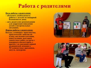 Работа с родителями
Цель работы с родителями:
– объяснить необходимость
работы с детьми по пожарной
безопасности дома;
– дать родителям рекомендации
для коррекции поведения
детей в экстремальных
ситуациях.
Формы работы с родителями:
Беседы, семинары- практикумы,
практические занятия по
плану, наглядная агитация,
консультации, выставки
совместных работ, встреча с
пожарным инспектором, с
врачом ( по оказанию первой
медицинской помощи в
ЧС),совместные праздники,
досуги, экскурсии.

 
