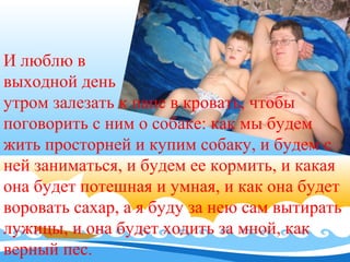 И люблю в
выходной день
утром залезать к папе в кровать, чтобы
поговорить с ним о собаке: как мы будем
жить просторней и купим собаку, и будем с
ней заниматься, и будем ее кормить, и какая
она будет потешная и умная, и как она будет
воровать сахар, а я буду за нею сам вытирать
лужицы, и она будет ходить за мной, как
верный пес.

 