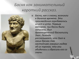 

Басни, как и сказки, возникли
в далекие времена. Эти
произведения передавались
из уст в уста. Первым
автором, чьи басни были
записаны, был
древнегреческий баснописец
Эзоп. Легенда
рассказывает, что Эзоп в
своих баснях так
настойчиво говорил людям
об их пороках, что они
обиделись и сбросили его со
скалы.

 