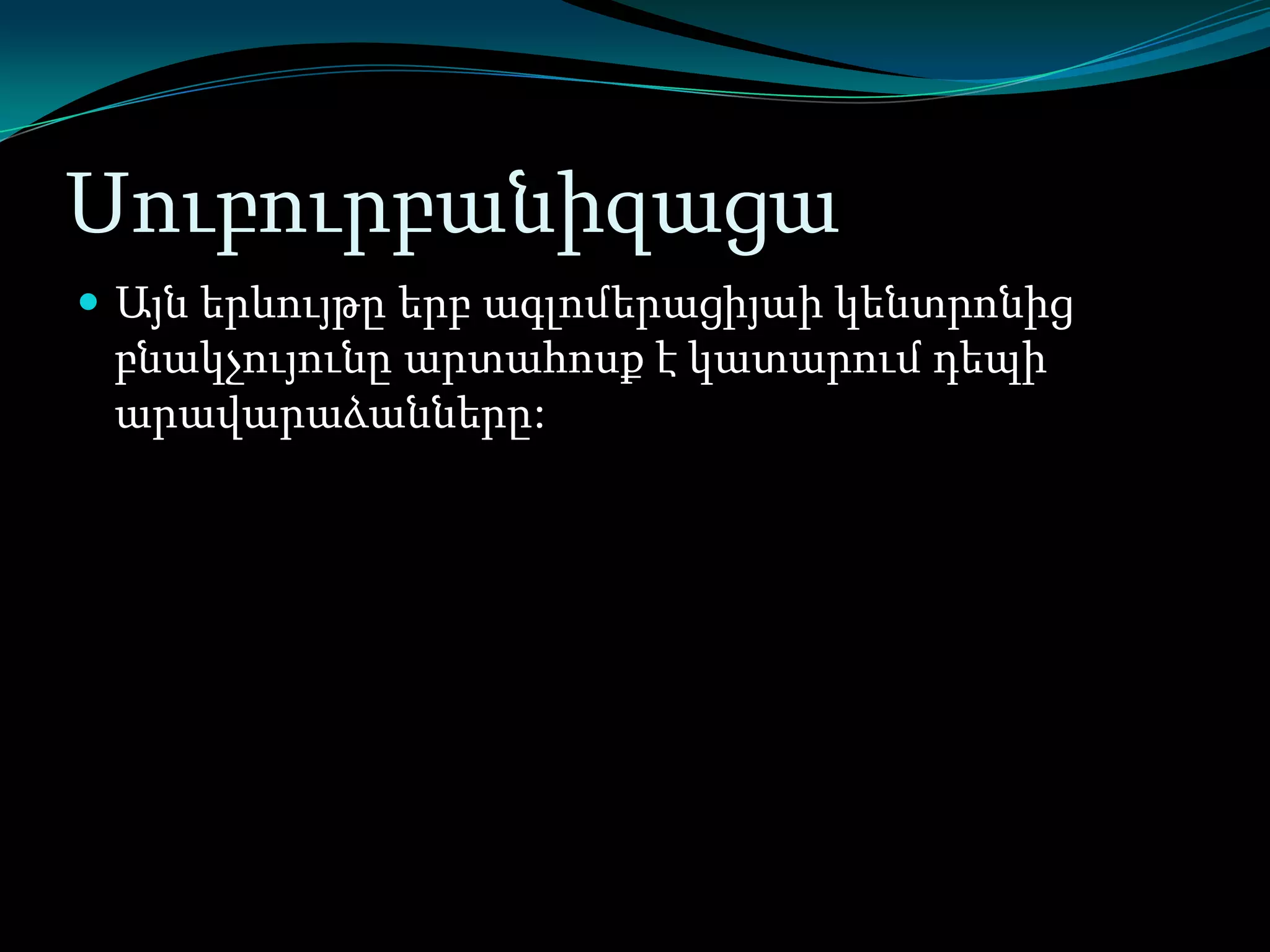 Սուբուրբանիզացա
 Այն երևույթը երբ ագլոմերացիյաի կենտրոնից

բնակչույունը արտահոսք է կատարում դեպի
արավարաձանները:

 
