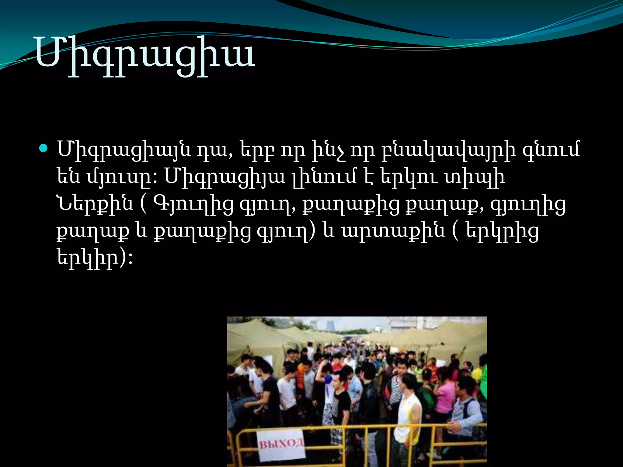 Միգրացիա
 Միգրացիայն դա, երբ որ ինչ որ բնակավայրի գնում

են մյուսը: Միգրացիյա լինում է երկու տիպի
Ներքին ( Գյուղից գյուղ, քաղաքից քաղաք, գյուղից
քաղաք և քաղաքից գյուղ) և արտաքին ( երկրից
երկիր):

 