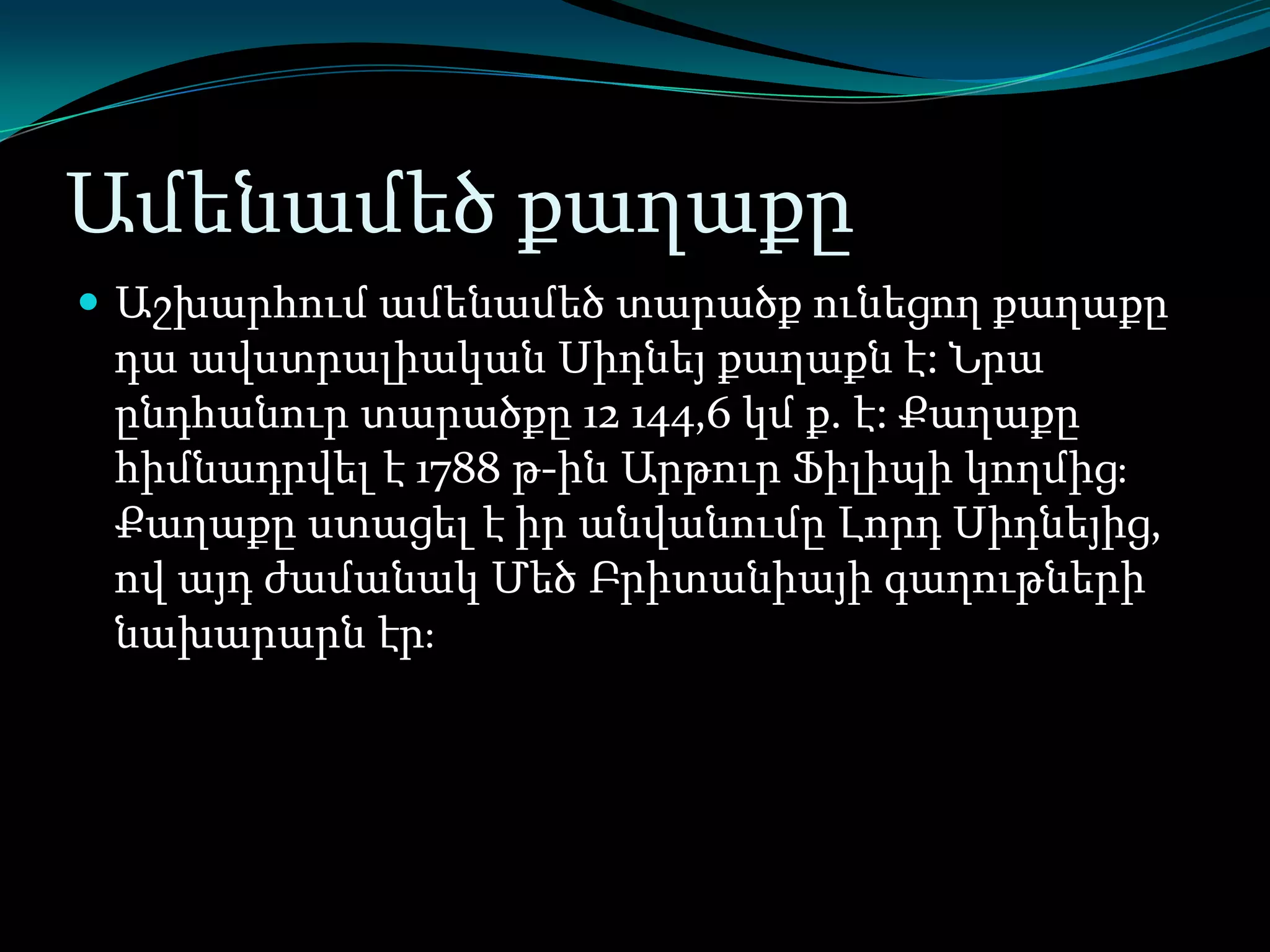 Ամենամեծ քաղաքը
 Աշխարհում ամենամեծ տարածք ունեցող քաղաքը

դա ավստրալիական Սիդնեյ քաղաքն է: Նրա
ընդհանուր տարածքը 12 144,6 կմ ք. է: Քաղաքը
հիմնադրվել է 1788 թ-ին Արթուր Ֆիլիպի կողմիցֈ
Քաղաքը ստացել է իր անվանումը Լորդ Սիդնեյից,
ով այդ ժամանակ Մեծ Բրիտանիայի գաղութների
նախարարն էրֈ

 