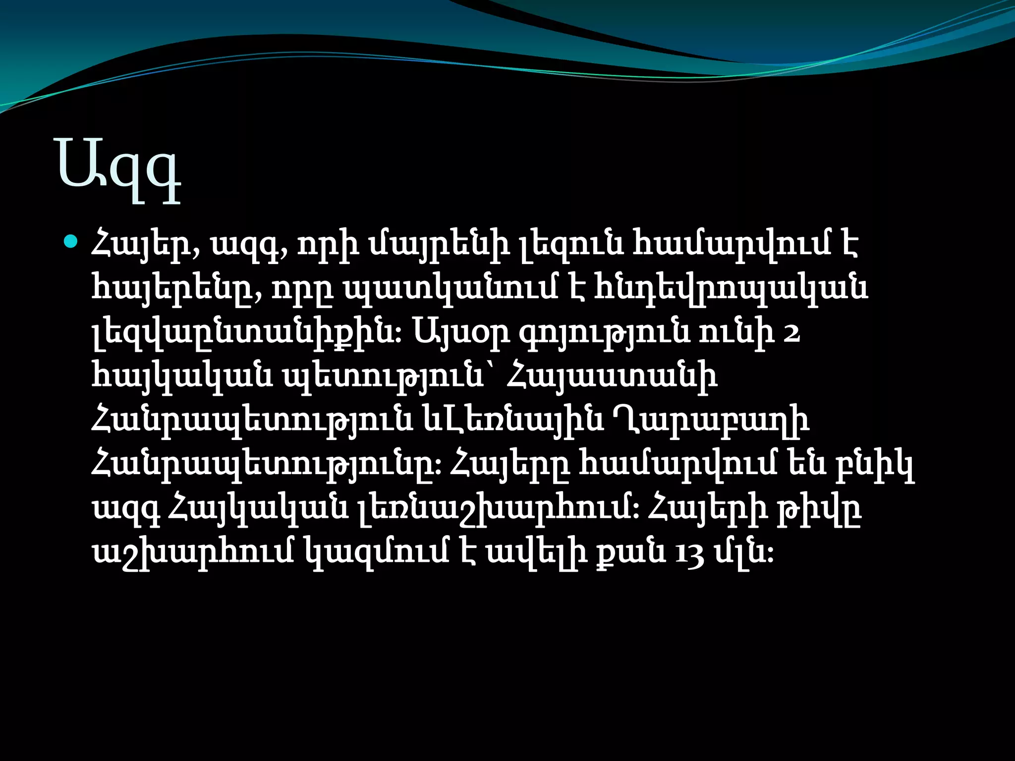Ազգ
 Հայեր, ազգ, որի մայրենի լեզուն համարվում է

հայերենը, որը պատկանում է հնդեվրոպական
լեզվաընտանիքինֈ Այսօր գոյություն ունի 2
հայկական պետություն` Հայաստանի
Հանրապետություն ևԼեռնային Ղարաբաղի
Հանրապետությունըֈ Հայերը համարվում են բնիկ
ազգ Հայկական լեռնաշխարհումֈ Հայերի թիվը
աշխարհում կազմում է ավելի քան 13 մլնֈ

 