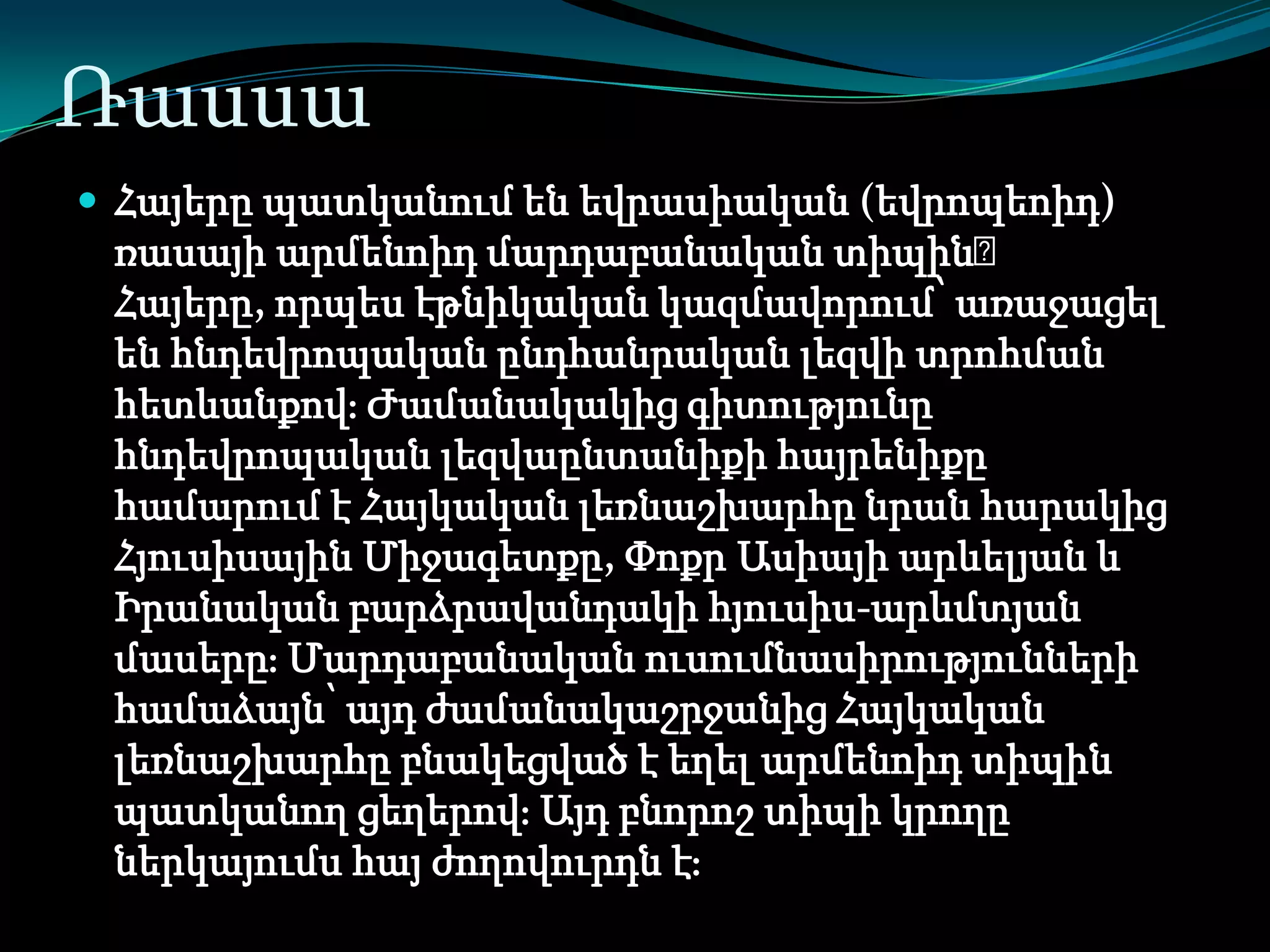 Ռասսա
 Հայերը պատկանում են եվրասիական (եվրոպեոիդ)

ռասայի արմենոիդ մարդաբանական տիպին։
Հայերը, որպես էթնիկական կազմավորում՝ առաջացել
են հնդեվրոպական ընդհանրական լեզվի տրոհման
հետևանքովֈ Ժամանակակից գիտությունը
հնդեվրոպական լեզվաընտանիքի հայրենիքը
համարում է Հայկական լեռնաշխարհը նրան հարակից
Հյուսիսային Միջագետքը, Փոքր Ասիայի արևելյան և
Իրանական բարձրավանդակի հյուսիս-արևմտյան
մասերըֈ Մարդաբանական ուսումնասիրությունների
համաձայն՝ այդ ժամանակաշրջանից Հայկական
լեռնաշխարհը բնակեցված է եղել արմենոիդ տիպին
պատկանող ցեղերովֈ Այդ բնորոշ տիպի կրողը
ներկայումս հայ ժողովուրդն էֈ

 