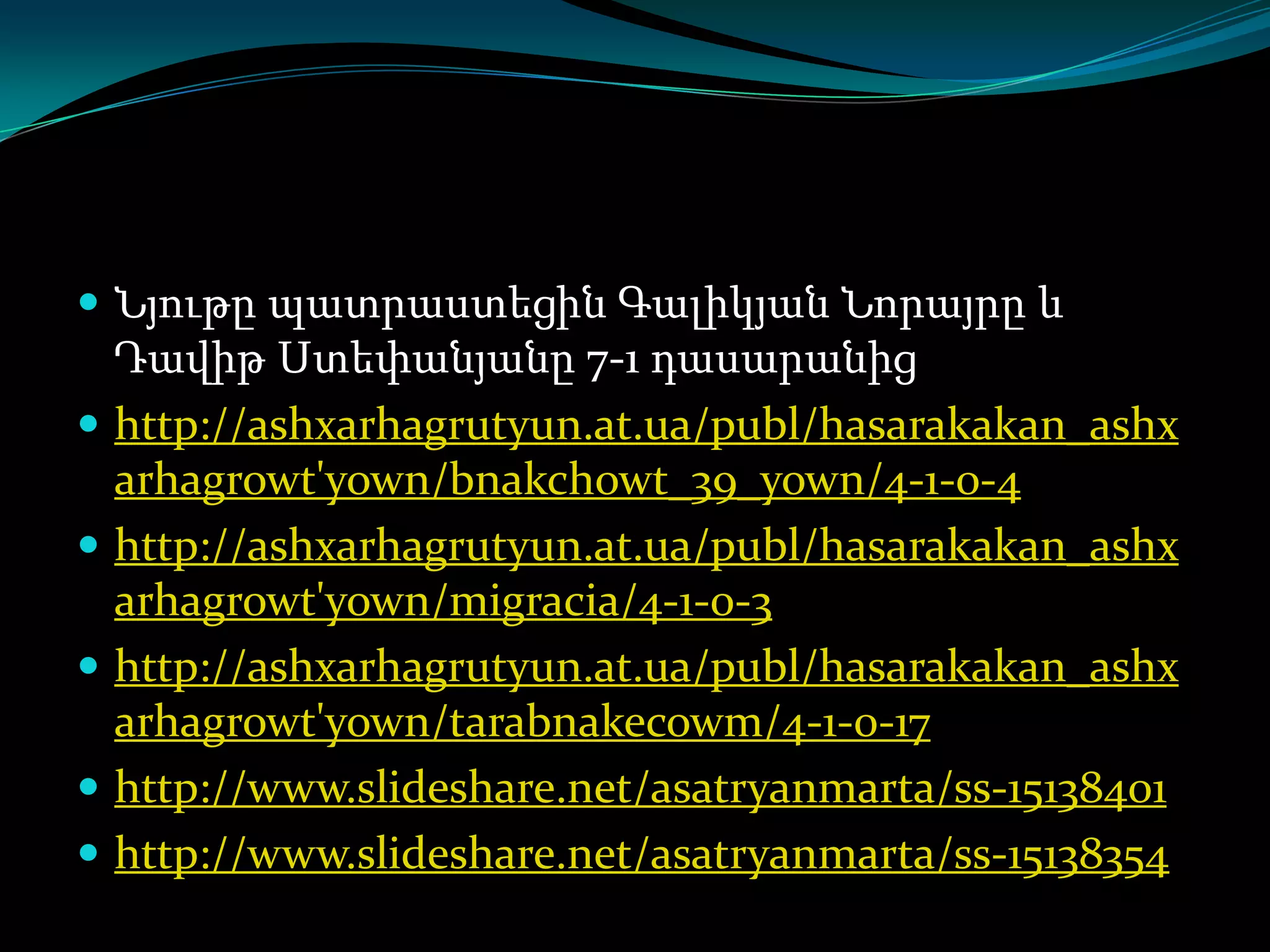  Նյութը պատրաստեցին Գալիկյան Նորայրը և








Դավիթ Ստեփանյանը 7-1 դասարանից
http://ashxarhagrutyun.at.ua/publ/hasarakakan_ashx
arhagrowt'yown/bnakchowt_39_yown/4-1-0-4
http://ashxarhagrutyun.at.ua/publ/hasarakakan_ashx
arhagrowt'yown/migracia/4-1-0-3
http://ashxarhagrutyun.at.ua/publ/hasarakakan_ashx
arhagrowt'yown/tarabnakecowm/4-1-0-17
http://www.slideshare.net/asatryanmarta/ss-15138401
http://www.slideshare.net/asatryanmarta/ss-15138354

 