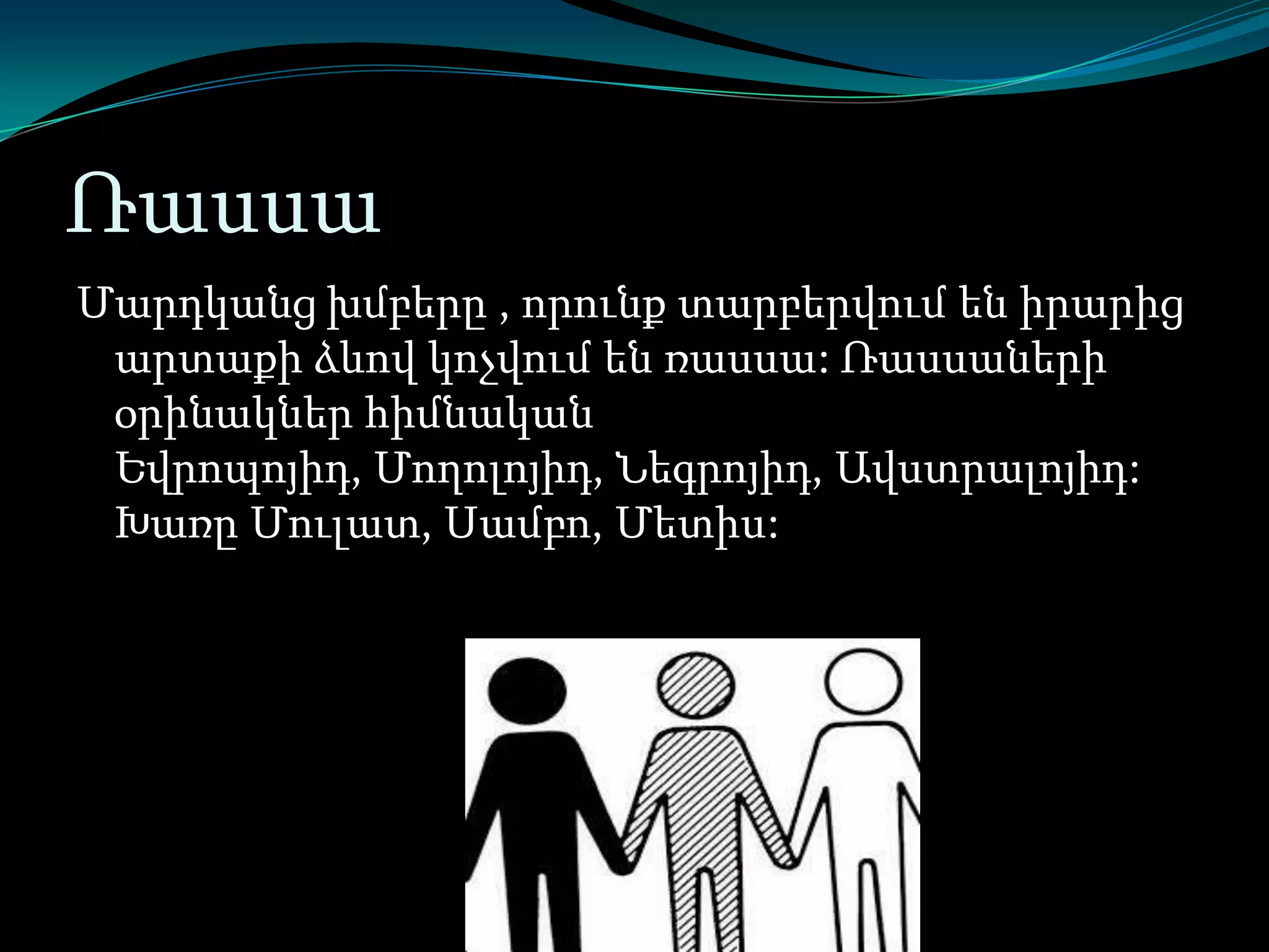 Ռասսա
Մարդկանց խմբերը , որունք տարբերվում են իրարից
արտաքի ձևով կոչվում են ռասսա: Ռասսաների
օրինակներ հիմնական
Եվրոպոյիդ, Մողոլոյիդ, Նեգրոյիդ, Ավստրալոյիդ:
Խառը Մուլատ, Սամբո, Մետիս:

 