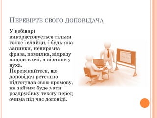 ПЕРЕВІРТЕ СВОГО ДОПОВІДАЧА
У вебінарі
використовується тільки
голос і слайди, і будь-яка
запинки, невиразна
фраза, помилка, відразу
впадає в очі, а вірніше у
вуха.
Переконайтеся, що
доповідач ретельно
підготував свою промову,
не зайвим буде мати
роздруківку тексту перед
очима під час доповіді.

 