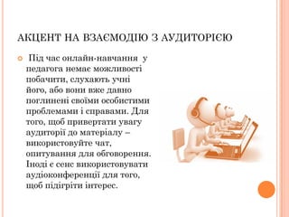 АКЦЕНТ НА ВЗАЄМОДІЮ З АУДИТОРІЄЮ


Під час онлайн-навчання у
педагога немає можливості
побачити, слухають учні
його, або вони вже давно
поглинені своїми особистими
проблемами і справами. Для
того, щоб привертати увагу
аудиторії до матеріалу –
використовуйте чат,
опитування для обговорення.
Іноді є сенс використовувати
аудіоконференції для того,
щоб підігріти інтерес.

 